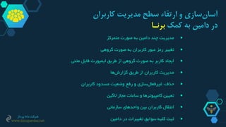 ‫کاربر‬ ‫مدیریت‬ ‫سطح‬ ‫ارتقاء‬ ‫و‬ ‫سازی‬‫آسان‬‫ان‬
‫کمک‬ ‫به‬ ‫دامین‬ ‫در‬‫برنـا‬
‫مدیریت‬‫چند‬‫دامین‬‫به‬‫صورت‬‫متمرکز‬
‫تغییر‬‫رمز‬‫عبور‬‫کاربران‬‫به‬‫صورت‬‫گروهی‬
‫ایجاد‬‫کاربر‬‫به‬‫صورت‬‫گروهی‬‫از‬‫طریق‬‫ایمپورت‬‫فایل‬‫متنی‬
‫مدیریت‬‫کاربران‬‫از‬‫طریق‬‫ها‬‫گزارش‬
‫حذف‬،‫سازی‬‫غیرفعال‬‫و‬‫رفع‬‫وضعیت‬‫مسدود‬‫کاربران‬
‫تعیین‬‫کامپیوترها‬‫و‬‫ساعات‬‫مجاز‬‫الگین‬
‫انتقال‬‫کاربران‬‫بین‬‫واحدهای‬‫سازمانی‬
‫ثبت‬‫کلیه‬‫سوابق‬‫تغییرات‬‫در‬‫دامین‬
‫پرداز‬ ‫دانا‬ ‫شرکت‬
www.danapardaz.net
 