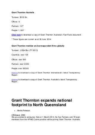 Grant Thornton Australia
Turnover $218.5m
Offices: 6
Partners: 137*
People: 1,169*
Click here to download a copy of Grant Thornton Australia's Fast Facts document.
* These figures are current as at 30 June 2014.
Grant Thornton member and correspondent firms globally
Turnover: US$4.5bn (FY 2013)
Countries: over 120
Offices: over 500
Partners: over 2,500
People: over 38,500
Click here to download a copy of Grant Thornton International’s latest Transparency
Report.
Click here to download a copy of Grant Thornton Australia's latest Transparency
Report.
Grant Thornton expands national
footprint to North Queensland
 Media Release
4 February 2014
We are excited to announce that on 1 March 2014, the five Partners and 70 team
members from the KPMG Cairns practice will be joining Grant Thornton Australia.
 