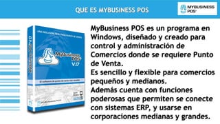 QUE ES MYBUSINESS POS
MyBusiness POS es un programa en
Windows, diseñado y creado para
control y administración de
Comercios donde se requiere Punto
de Venta.
Es sencillo y flexible para comercios
pequeños y medianos.
Además cuenta con funciones
poderosas que permiten se conecte
con sistemas ERP, y usarse en
corporaciones medianas y grandes.
 