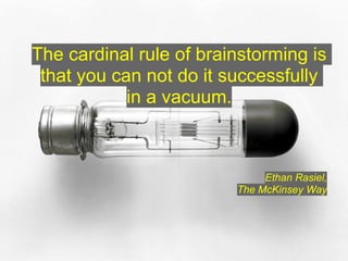 The cardinal rule of brainstorming is
 that you can not do it successfully
            in a vacuum.



                              Ethan Rasiel,
                         The McKinsey Way
 
