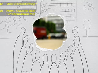 Q:   What is brainstorming?

A:   Hmm.. I have no idea!
     Let's brainstorm this!
 