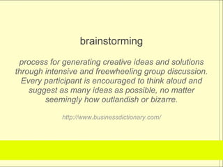 brainstorming
 process for generating creative ideas and solutions
through intensive and freewheeling group discussion.
  Every participant is encouraged to think aloud and
    suggest as many ideas as possible, no matter
        seemingly how outlandish or bizarre.

            http://www.businessdictionary.com/
 