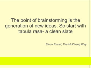 The point of brainstorming is the
generation of new ideas. So start with
     tabula rasa- a clean slate

                   Ethan Rasiel, The McKinsey Way
 