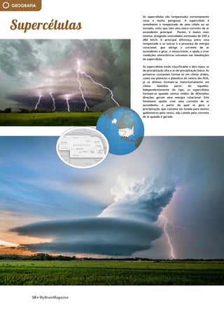 18 • MyBrainMagazine
GEOGRAFIA
As supercélulas são tempestades extremamente
raras e muito perigosas. A supercélula é
semelhante à tempestade de uma célula ou ao
tornado, visto que tem uma única corrente de ar
ascendente principal. Porém, é muito mais
intensa, atingindo velocidades estimadas de 240 a
280 km/h. A principal diferença entre esta
tempestade e as outras é a presença de energia
rotacional, que obriga a corrente de ar
ascendente a girar, o mesociclone, e ajuda a criar
condições atmosféricas extremas nas imediações
da supercélula.
As supercélulas estão classificadas e dois tipos: as
de precipitação alta e as de precipitação baixa. As
primeiras costumam formar-se em climas áridos,
como nas planícies e planaltos do centro dos EUA,
já as últimas formam-se maioritariamente em
climas húmidos perto do equador.
Independentemente do tipo, as supercélulas
formam-se quando ventos vindos de diferentes
direções geram uma energia rotacional. Este
fenómeno ajudar criar uma corrente de ar
ascendente, a partir da qual se gera a
precipitação, que costuma ser levada para muitos
quilómetros pelo vento, não caíndo pela corrente
de ar quando é gerada.
fósforo. O fósforo é um nutriente essencial para
as proteínas vegetais e crescimento.
Ora, os nutrientes estão em falta nos solos da
Amazónia. Estão presos nas próprias plantas. A
matéria orgânica fornece a maioria dos
nutrientes, que são rapidamente absorvidos pelas
plantas e árvores depois de entrar no solo. Mas
alguns nutrientes, incluindo o fósforo, são levados
pela chuva em córregos e rios.
O fósforo que atinge solos amazónicos de areia
do Sahara, um número estimado de 22 mil
toneladas por ano, é quase o mesmo montante
que esse perdeu da chuva e inundações. Os dados
mostram que o vento e o tempo levam, em média,
182 milhões de toneladas de pó a cada ano e
levam-no além da borda ocidental do Sahara. A
poeira em seguida, viaja 1.600 milhas através do
Oceano Atlântico. Perto da costa leste da América
do Sul, 132 milhões de toneladas permanecem no
ar, e 27,7 milhões de toneladas caem na superfície
sobre a Bacia Amazónica. Cerca de 43 milhões de
toneladas de poeira viajam mais longe para o Mar
das Caraíbas.
A quantidade de poeira é, na verdade, muito
variável. Houve uma mudança de 86% entre a
maior quantidade de poeira transportada em
2007 e a menor em 2011. Porquê tanta variação?
Os cientistas acreditam que isso tem a ver com as
condições do Sahel, a longa faixa de terra semi-
árida na fronteira sul do Sahara. Depois de
comparar as alterações no transporte de poeira a
uma variedade de fatores climáticos, os cientistas
descobriram uma correlação com a precipitação
no Sahel do ano anterior. Quando a precipitação
 