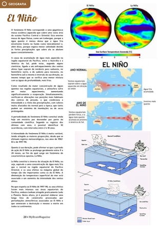 20 • MyBrainMagazine
GEOGRAFIA
O fenómeno El Niño corresponde a uma gigantesca
massa oceânica aquecida que cobre uma vasta área
do oceano Pacífico Central e Oriental. Esta enorme
massa de água flutua, como um icebergue, porque a
água quente é menos densa que a água fria
envolvente (tanto no fundo como lateralmente) e,
além disso, porque regista menor salinidade devido
às fortes precipitações que sobre ela se abatem
quase constantemente.
A causa da acumulação de água mais aquecida na
região equatorial do Pacífico, entre a Austrália e a
América do Sul, pode estar, segundo alguns
cientistas, ligada a um enfraquecimento dos ventos
alísios (que sopram de nordeste para sudoeste, no
hemisfério norte, e de sudeste para noroeste, no
hemisfério sul) e mesmo à inversão da sua direção, ao
mesmo tempo que se verifica uma menor mistura
com as águas de profundidade, mais frias.
Como resultado da maior concentração de águas
quentes nas regiões equatoriais, a atmosfera sofre
um maior aquecimento, aumentando
significativamente a evaporação. Simultaneamente,
verificam-se alterações nas posições mais habituais
dos centros de pressão, o que condiciona a
intensidade e o ritmo das precipitações, com valores
muito afastados do normal para a época, que tanto
podem ser sinónimo de inundações ou de secas
prolongadas.
A periodicidade do fenómeno El Niño constitui ainda
hoje um mistério por desvendar por parte da
comunidade científica. Segundo os registos dos
últimos cem anos, é possível identificar 30
ocorrências, com intervalos entre 2 e 10 anos.
A intensidade do fenómeno El Niño é muito variável,
tendo atingido as maiores proporções, desde que se
efetuam registos meteorológicos, nos anos de 1982-
83 e de 1997-98.
Quanto à sua duração, pode afirmar-se que o período
de ação do El Niño se prolonga geralmente entre 9 e
20 meses, ao fim do qual surge um fenómeno de
características opostas, La Niña.
La Niña constitui o inverso da situação do El Niño, ou
seja, equivale a uma concentração de água mais fria
que o normal na região equatorial do Pacífico
Oriental, e os seus efeitos na máquina global do
tempo são tão importantes como os do El Niño. A
diminuição da temperatura superficial do mar está
associada a um aumento da intensidade dos ventos
alísios.
No que respeita ao El Niño de 1997-98, os seus efeitos
foram mais intensos nas áreas equatoriais do
Pacífico, embora tenham atingido praticamente todo
o Planeta. Nesta altura, já é possível elaborar uma
longa lista de catástrofes provocadas por
perturbações atmosféricas associadas ao El Niño e
que semearam a destruição e mesmo a morte em
todos os continentes.
 