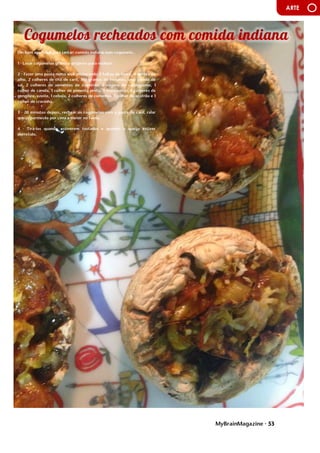 MyBrainMagazine • 53
ARTE
Um bom aperitivo para jantar: comida indiana num cogumelo...
1 - Lavar cogumelos grandes próprios para rechear.
2 - Fazer uma pasta numa wok misturando 2 folhas de louro, 4 dentes de
alho, 2 colheres de chá de caril, 160 gramas de tomates, uma pitada de
sal, 2 colheres de sementes de coentros, 2 vagens de cardamomo, 1
colher de canela, 1 colher de pimenta preta, 3 malaguetas, 5 colheres de
gengibre, azeite, 1 cebola, 2 colheres de cominhos, 1 colher de açafrão e 1
colher de cravinho.
3 - 20 minutos depois, rechear os cogumelos com a pasta de caril, ralar
queijo parmesão por cima e meter no forno.
4 - Tirá-los quando estiverem tostados e quando o queijo estiver
derretido.
influência dos partidos comunistas devido às dificuldades do pós-guerra.
O presidente Truman, alarmado com a situação, tratou de proclamarem
as necessidades da América conter o avanço comunista em todas as
frentes (política de contenção), quer através de intervenções militares
quer de ajuda económica. A doutrina Truman levou os EUA a proporem
aos países europeus um plano de auxílio financeiro, o Plano Marshall -
destinado a promover a recuperação económica e a estabilidade política,
Aumentando o poder de compra dos europeus ocidentais, beneficiando
o próprio comércio americano. Consolida-se assim o bloco ocidental,
liderado pelos EUA. A reação soviética não se fez esperar e em 1947 é
criado o Kominform, organismo que superintendia a ação dos partidos
comunistas de todo mundo, com sede em Moscovo, e, em 1949, em
resposta ao plano Marshall, a União Soviética instituiu o Comecon, a fim
de incentivar a cooperação económica com os novos estados comunistas.
Consolida-se assim o bloco de Leste, liderado pela URSS.
O
antagonismo dos dois blocos desencadeou um clima de
profunda tensão e de inúmeros conflitos. As duas superpotências nunca
ousaram confrontar-se diretamente, a razão da guerra ter demorado
quase meio século, por isso é que se chamou a este período Guerra Fria.
Cada superpotência procurava dispor de uma força cada vez mais
destruidora de modo a tornar-se superior à sua rival, o equilíbrio do
terror, que acabou por evitar a guerra.
A escalada militar centrou-se na corrida às armas nucleares e
na militarização dos dois blocos. Em 1949, os soviéticos conseguiram
pela primeira vez na bomba atómica, graças a um casal de espiões
soviéticos, O casal Rosenberg, infiltrado nos EUA, ficando a par dos
americanos. Dois anos depois, os americanos fabricaram a primeira
bomba de hidrogénio (500 vezes mais potente que a de Hiroshima) e,
passado seis meses, a URSS igualava-os. A partir de então, com a
construção de mísseis de médio e longo alcance, o terror nuclear não
parou de aumentar. Entretanto, em 1949, os EUA formaram, com o
Canadá e os seus aliados europeus, a organização do tratado do
Atlântico Norte (NATO), Cujo objetivo era dotar o bloco ocidental com
uma poderosa estrutura militar. Em 1955, a URSS estabeleceu o Pacto de
Varsóvia, com os países comunistas europeus. Os EUA e a URSS alargaram
ainda as alianças a outros países, ficando praticamente todo mundo
envolvido no antagonismo bipolar.
Os serviço secretos (A CIA americana e o KGB soviético), além
de atividades de espionagem, exerciam uma vigilância permanente no
interior dos próprios países. Na URSS e no Leste europeu, os que se
opunham a Estaline foram alvo de violenta repressão. Nos EUA, uma
campanha anticomunista, conduzida pelo senador McCarthy, perseguiu
milhares de cidadãos por praticarem atividades antiamericanas - o
macarthismo. desafio consistia em cobrir o edifício com uma dimensão
próxima do Panteão de Roma sem recorrer aos arcos ogivados nem às
soluções góticas. Brunelleschi construiu duas cúpulas, de secção
octogonal, uma envolvendo a outra. A Brunelleschi se deve ainda a
criação da perspetiva linear, caracterizada por um único ponto de fuga.
A descoberta das leis da perspetiva permite a representação
bidimensional de objetos tridimensionais. Esta descoberta a passagem da
Idade Média para o Renascimento e não tem uma base empírica, mas
racional e geométrica. trata-se um instrumento de conhecimento
 