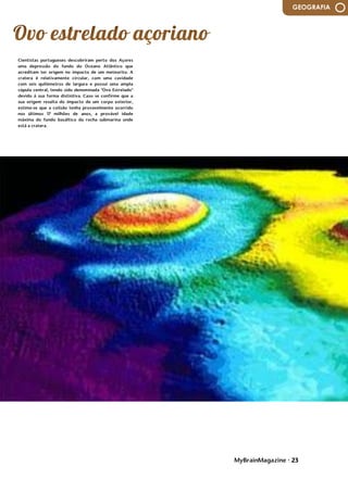 MyBrainMagazine • 23
GEOGRAFIA
Cientistas portugueses descobriram perto dos Açores
uma depressão do fundo do Oceano Atlântico que
acreditam ter origem no impacto de um meteorito. A
cratera é relativamente circular, com uma cavidade
com seis quilómetros de largura e possui uma ampla
cúpula central, tendo sido denominada "Ovo Estrelado"
devido à sua forma distintiva. Caso se confirme que a
sua origem resulta do impacto de um corpo exterior,
estima-se que a colisão tenha provavelmente ocorrido
nos últimos 17 milhões de anos, a provável idade
máxima do fundo basáltico da rocha submarina onde
está a cratera.
 