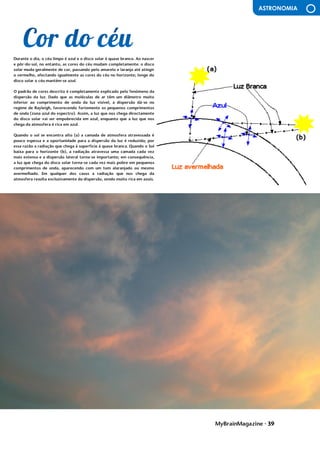MyBrainMagazine • 39
ASTRONOMIA
^uma inundação de gás nas galáxias NGC 3226 e NGC 3227
Durante o dia, o céu limpo é azul e o disco solar é quase branco. Ao nascer
e pôr-do-sol, no entanto, as cores do céu mudam completamente: o disco
solar muda geralmente de cor, passando pelo amarelo e laranja até atingir
o vermelho, afectando igualmente as cores do céu no horizonte; longe do
disco solar o céu mantém-se azul.
O padrão de cores descrito é completamente explicado pelo fenómeno da
dispersão da luz. Dado que as moléculas de ar têm um diâmetro muito
inferior ao comprimento de onda da luz visível, a dispersão dá-se no
regime de Rayleigh, favorecendo fortemente os pequenos comprimentos
de onda (zona azul do espectro). Assim, a luz que nos chega directamente
do disco solar vai ser empobrecida em azul, enquanto que a luz que nos
chega da atmosfera é rica em azul.
Quando o sol se encontra alto (a) a camada de atmosfera atravessada é
pouco espessa e a oportunidade para a dispersão da luz é reduzida; por
essa razão a radiação que chega à superfície à quase branca. Quando o Sol
baixa para o horizonte (b), a radiação atravessa uma camada cada vez
mais extensa e a dispersão lateral torna-se importante; em consequência,
a luz que chega do disco solar torna-se cada vez mais pobre em pequenos
comprimentos de onda, aparecendo com um tom alaranjado ou mesmo
avermelhado. Em qualquer dos casos a radiação que nos chega da
atmosfera resulta exclusivamente da dispersão, sendo muito rica em azuis.
influência dos partidos comunistas devido às dificuldades do pós-guerra.
O presidente Truman, alarmado com a situação, tratou de proclamarem as
necessidades da América conter o avanço comunista em todas as frentes
(política de contenção), quer através de intervenções militares quer de
ajuda económica. A doutrina Truman levou os EUA a proporem aos países
europeus um plano de auxílio financeiro, o Plano Marshall - destinado a
promover a recuperação económica e a estabilidade política, Aumentando
o poder de compra dos europeus ocidentais, beneficiando o próprio
comércio americano. Consolida-se assim o bloco ocidental, liderado pelos
EUA. A reação soviética não se fez esperar e em 1947 é criado o
Kominform, organismo que superintendia a ação dos partidos comunistas
de todo mundo, com sede em Moscovo, e, em 1949, em resposta ao plano
Marshall, a União Soviética instituiu o Comecon, a fim de incentivar a
cooperação económica com os novos estados comunistas. Consolida-se
assim o bloco de Leste, liderado pela URSS.
O
antagonismo dos dois blocos desencadeou um clima de
profunda tensão e de inúmeros conflitos. As duas superpotências nunca
ousaram confrontar-se diretamente, a razão da guerra ter demorado
quase meio século, por isso é que se chamou a este período Guerra Fria.
Cada superpotência procurava dispor de uma força cada vez mais
destruidora de modo a tornar-se superior à sua rival, o equilíbrio do
terror, que acabou por evitar a guerra.
A escalada militar centrou-se na corrida às armas nucleares e na
militarização dos dois blocos. Em 1949, os soviéticos conseguiram pela
primeira vez na bomba atómica, graças a um casal de espiões soviéticos,
O casal Rosenberg, infiltrado nos EUA, ficando a par dos americanos. Dois
anos depois, os americanos fabricaram a primeira bomba de hidrogénio
(500 vezes mais potente que a de Hiroshima) e, passado seis meses, a
URSS igualava-os. A partir de então, com a construção de mísseis de médio
e longo alcance, o terror nuclear não parou de aumentar. Entretanto, em
1949, os EUA formaram, com o Canadá e os seus aliados europeus, a
organização do tratado do Atlântico Norte (NATO), Cujo objetivo era
dotar o bloco ocidental com uma poderosa estrutura militar. Em 1955, a
URSS estabeleceu o Pacto de Varsóvia, com os países comunistas
europeus. Os EUA e a URSS alargaram ainda as alianças a outros países,
ficando praticamente todo mundo envolvido no antagonismo bipolar.
Os serviço secretos (A CIA americana e o KGB soviético), além
de atividades de espionagem, exerciam uma vigilância permanente no
interior dos próprios países. Na URSS e no Leste europeu, os que se
opunham a Estaline foram alvo de violenta repressão. Nos EUA, uma
campanha anticomunista, conduzida pelo senador McCarthy, perseguiu
milhares de cidadãos por praticarem atividades antiamericanas - o
macarthismo. desafio consistia em cobrir o edifício com uma dimensão
 
