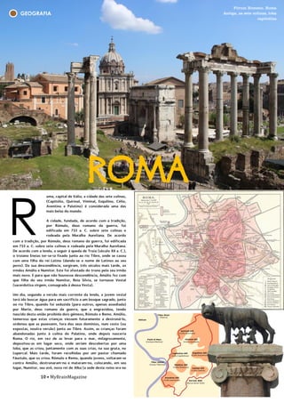 10 • MyBrainMagazine
GEOGRAFIA
ROMAoma, capital de Itália, a cidade das sete colinas,
(Capitólio, Quirinal, Viminal, Esquilino, Célio,
Aventino e Palatino) é considerada uma das
mais belas do mundo.
A cidade, fundada, de acordo com a tradição,
por Rómulo, deus romano da guerra, foi
edificada em 753 a. C. sobre sete colinas e
rodeada pela Muralha Aureliana. De acordo
com a lenda, a seguir à queda de Troia (século
XII a. C.), o troiano Eneias ter-se-ia fixado junto
ao rio Tibre, onde se casou com uma filha do
rei Latino (dando-se o nome de Latinos ao seu
povo). Da sua descendência, surgiram, três
séculos mais tarde, os irmãos Amúlio e Numitor.
Este foi afastado do trono pelo seu irmão mais
novo. E para que não houvesse descendência,
Amúlio fez com que filha do seu irmão
Numitor, Reia Sílvia, se tornasse Vestal
(sacerdotisa virgem, consagrada à deusa
Vesta).
Um dia, segundo a versão mais corrente da
lenda, a jovem vestal terá ido buscar água para
um sacrifício a um bosque sagrado, junto ao rio
Tibre, quando foi seduzida (para outros,
apenas assediada) por Marte, deus romano da
guerra, que a engravidou, tendo nascido desta
união proibida dois gémeos, Rómulo e Remo.
Amúlio, temeroso que estas crianças viessem
futuramente a destroná-lo, ordenou que as
pusessem, fora dos seus domínios, num cesto
(ou expostas, noutra versão) junto ao Tibre.
Assim, as crianças foram abandonadas junto à
colina do Palatino, onde depois nasceria Roma.
O rio, em vez de as levar para o mar,
milagrosamente, depositou-as em lugar seco,
onde seriam descobertas por uma loba, que as
criou, juntamente com as suas crias, na sua
gruta, no Lupercal. Mais tarde, foram
recolhidas por um pastor chamado Fáustulo,
que os criou.
R
10 • MyBrainMagazine
com a tradição, por Rómulo, deus romano da guerra, foi edificada
em 753 a. C. sobre sete colinas e rodeada pela Muralha Aureliana.
De acordo com a lenda, a seguir à queda de Troia (século XII a. C.),
o troiano Eneias ter-se-ia fixado junto ao rio Tibre, onde se casou
com uma filha do rei Latino (dando-se o nome de Latinos ao seu
povo). Da sua descendência, surgiram, três séculos mais tarde, os
irmãos Amúlio e Numitor. Este foi afastado do trono pelo seu irmão
mais novo. E para que não houvesse descendência, Amúlio fez com
que filha do seu irmão Numitor, Reia Sílvia, se tornasse Vestal
(sacerdotisa virgem, consagrada à deusa Vesta).
Um dia, segundo a versão mais corrente da lenda, a jovem vestal
terá ido buscar água para um sacrifício a um bosque sagrado, junto
ao rio Tibre, quando foi seduzida (para outros, apenas assediada)
por Marte, deus romano da guerra, que a engravidou, tendo
nascido desta união proibida dois gémeos, Rómulo e Remo. Amúlio,
temeroso que estas crianças viessem futuramente a destroná-lo,
ordenou que as pusessem, fora dos seus domínios, num cesto (ou
expostas, noutra versão) junto ao Tibre. Assim, as crianças foram
abandonadas junto à colina do Palatino, onde depois nasceria
Roma. O rio, em vez de as levar para o mar, milagrosamente,
depositou-as em lugar seco, onde seriam descobertas por uma
loba, que as criou, juntamente com as suas crias, na sua gruta, no
Lupercal. Mais tarde, foram recolhidas por um pastor chamado
Fáustulo, que os criou. Rómulo e Remo, quando jovens, voltaram-se
contra Amúlio, destronaram-no e mataram-no, colocando, em seu
lugar, Numitor, seu avô, novo rei de Alba (a sede deste reino era no
monte Aventino). Depois, decidiram fundar uma cidade no
Palatino, o local onde tinham sido salvos pela loba. Mas porque não
conheciam o local exato, propuseram-se interrogar os presságios.
Remo instalou-se no monte Aventino, e Rómulo no Palatino, onde
cada um dos gémeos consultou os deuses para saber onde se
fundaria a nova cidade. A Remo foi-lhe enviado como presságio seis
Fórum Romsno, Roma
Antiga, as sete colinas, loba
capitolina
 