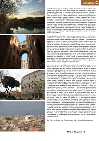 MyBrainMagazine • 11
GEOGRAFIA
Rio Tibre em Roma, rua, Coliseu e vista sobre Roma desde o Janículo.
monte Aventino). Depois, decidiram fundar uma cidade no Palatino, o local onde
tinham sido salvos pela loba. Mas porque não conheciam o local exato,
propuseram-se interrogar os presságios. Remo instalou-se no monte Aventino, e
Rómulo no Palatino, onde cada um dos gémeos consultou os deuses para saber
onde se fundaria a nova cidade. A Remo foi-lhe enviado como presságio seis
abutres a voarem sobre o Aventino, enquanto a Rómulo, favorecido pela Fortuna,
lhe surgiram doze abutres. Este logo traçou, em torno de Palatino, um sulco com
uma charrua guiada por bois; a terra remexida simbolizava uma muralha e o sulco
simbolizava o fosso cujas passagens serviam de portas. Mas Remo, zombando da
muralha, transpô-la de um salto, ridicularizando a obra do irmão. Este, furioso,
matou-o a golpes de espada, o sacrifício sangrento necessário para fundação de
Roma. Rómulo arrependeu-se, posteriormente, chorando a morte do irmão, mas o
destino estava traçado. A rivalidade que sempre existiu entre os bairros da Roma
antiga, Aventino e Palatino, é explicada pela divergência havida entre os dois
irmãos, Rómulo e Remo.
Rómulo, para povoar a cidade e dado que os recursos locais eram insuficientes,
permitiu que se alojassem, nos arredores de Roma, exilados, devedores insolentes,
homicidas e escravos fugidos. Para além disso, para assegurar a continuidade da
população da cidade, foi preciso arranjar mulheres. Deu-se então o rapto das
Sabinas, causando uma guerra contra os sabinos, que acabou, no entanto, com um
tratado de união entre os dois povos. A segunda geração romana era, deste modo,
uma mistura entre habitantes das colinas romanas, latinos e sabinos, fusão que
estará na origem da formação étnica do povo de Roma (os Quirites). Diz a lenda
que, quando morreu, Rómulo foi levado para os céus por seu pai, o deus Marte,
tendo sido, mais tarde, adorado sob a forma do deus Quirino.Segundo Varrão (753
e 715 a. C.), Rómulo, ainda como primeiro rei de Roma, criou um senado de cem
patres (Patrícios), dividindo também a população em trinta cúrias e três tribos: os
Ramnenses, os Ticienses e os Lúceres. Depois da morte de Rómulo, Roma foi
governada por três reis sabinos, sucessivamente, Numa Pompílio (ou Panfílio, 715-
672 a. C.), Túlio Hostílio (672-640 a. C.) e Anco Márcio (640-616 a. C.), que fundou
o porto romano de Óstia, alargando os limites de Roma.
Mas existem provas arqueológicas da existência de ocupação humana anterior,
datada da Idade do Ferro, mais precisamente de meados do século XIII a. C.. A sua
história subdivide-se em dois períodos: os três primeiros séculos do Império
Romano, entre 27 e 300 d. C., e os três séculos do Renascimento e do Barroco,
entre 1450 e 1750. A Roma Antiga era um reino e possuía um senado e um conselho
de anciãos que elegia os monarcas. Nos séculos VII e VI a. C. estiveram no poder reis
etruscos e tornou-se numa república em 510 a. C.. No século IV a. C. foi muralhada.
Com o imperador Júlio César, a cidade sofre ampliações, criando-se o Fórum de
César. Este fórum foi completado por Augusto, que também construiu o seu
próprio fórum – o Fórum de Augusto. Roma torna-se o centro do Império e
correspondia a uma grande aglomeração, que dispunha de abastecimento de água
e bombeiros. No entanto, em 64 d. C. sofre um grandioso incêndio. Entre 69 e 96 d.
C. desenvolve-se um programa de obras públicas e foi construído o Coliseu. Os
espetáculos gratuitos no Coliseu e nos teatros e a distribuição de alimentos foram
a forma que a dinastia Flávia encontrou para se manter no poder. No século III foi
levantada outra muralha e no século IV os banhos termais e as bibliotecas eram
uma constante na cidade. Com a fundação de Constantinopla, Roma sofre a
decadência e foram construídas as primeiras basílicas cristãs, como a de S. Pedro.
Nos anos 400 d. C. foi saqueada pelos povos germânicos e sucessivamente ocupada
por outros, como os Árabes, no século IX. A sua população diminui
consideravelmente com as sucessivas destruições. Após a queda do Império
Romano, a cidade vive dez séculos de devastação. No século XV os papas levaram
para a cidade de Roma o vigor do Renascimento. Restauram-se igrejas e muralhas e
muitos artistas, como Miguel Ângelo, trabalham para os papas. A cidade expandiu-
se consideravelmente no século XIX para o exterior da muralha, tornando-se
capital em 1871. Em 1929, o Vaticano passou a ser um enclave independente. Com o
ditador Benito Mussolini, a cidade foi alvo de profundas remodelações. O objetivo
era recriar as gloriosas paisagens da Roma antiga. Muitos bairros antigos foram
demolidos e em seu lugar foram abertas amplas avenidas. Durante a Segunda
Guerra Mundial foi bombardeada várias vezes e com o final do conflito cresceu
consideravelmente.
 
