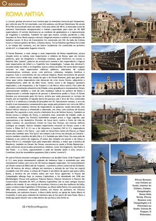 12 • MyBrainMagazine
GEOGRAFIA
Fórum Romano
com Coliseu ao
fundo, interior do
Coliseu, Coliseu,
Campidoglio,
Bocca della
Verità, Fórum
Romano com
Campidoglio e Il
Vittoriano ao
fundo, Coluna de
Trajano, Il
Vittoriano.
O Coliseu, grande anfiteatro oval romano que foi mandado construir por Vespasiano,
por volta do ano 70, foi concluído, com três andares, em 82 por Domiciano. No século
III foi-lhe acrescentado mais um andar. Com uma altura de 48 m, as bancadas eram de
mármore (entretanto desaparecido) e tinham capacidade para mais de 50 000
espectadores. O recinto destinava-se ao combate de gladiadores e à representação
de tragédias e comédias. Também foi aqui que muitos cristãos perderam a vida,
lançados às feras. Neste espaço colossal, chegaram mesmo a realizar-se simulações de
batalhas navais. O Arco de Constantino foi construído em 312. Ao lado do Coliseu
estava o famoso palácio de Nero, a Domus Aurea. Foi no Palatino que Roma foi criada
e, no tempo dos romanos, era um bairro residencial. Foi construído no primeiro
século d.C. e o imperador Augusto viveu lá.
O Fórum Romano, o mais antigo e mais importante da Roma republicana, estava
situado entre as colinas mais importantes e célebres de Roma, quer em termos
políticos, quer do imaginário e mitologia romanos, quer históricos ou sociais: o
Palatino (dos "palatii", palácios da aristocracia romana e dos imperadores e figuras
mais importantes da Urbe) e o Capitólio (ou Campidoglio, "campo das oliveiras"),
tocando ainda no Célio e no Esquilino, outras colinas da Urbe. Em torno deste espaço
estavam os mais importantes edifícios públicos, adornados de colunas
comemorativas, estátuas, arcos, com pórticos, colunatas, templos, basílicas e
arquivos. Com o crescimento do seu colossal império, Roma necessitava de possuir
um centro cívico ainda mais amplo do que o do Fórum Romano, pelo que quer Júlio
César quer vários imperadores não deixaram de criar novos fóruns, adjacentes e
complementares: além do de Júlio César, temos assim o de Augusto (primeiro
imperador), o de Vespasiano, o de Trajano e o de Nerva, entre outros. Para além de
alterarem a orientação urbanística da Cidade, estes grandiosos e monumentais fóruns
representavam também o sinal de uma mudança radical na política de Roma e
comprovavam a vontade imperial de possuir e demonstrar poder e força. O Fórum
Romano era atravessado pela Via Sacra, artéria por onde passavam os cortejos de
triunfo até ao Capitólio. O lajeado desta Via passava sob o Arco de Tito, construído
em 81 d. C e celebrava a tomada de Jerusalém em 70. Tipicamente romano, o arco de
triunfo é um monumento comemorativo que surgiu pela primeira vez cerca de 200 a.
C., erigido para celebrar vitórias de imperadores ou generais, sendo decorado com
baixos-relevos alusivos à efeméride e adornado, em cima, com estátuas de bronze
dourado. Por oposição a este, existia o belíssimo Arco de Sétimo Severo. Também no
Fórum estava o templo de Vesta, o santuário mais venerado da Cidade, onde as
sacerdotisas virgens (as Vestais) mantinham sempre aceso o fogo sagrado, que
representava o lar doméstico (focolar, de focus lare), centro e fonte de vida do
poder romano. As sacerdotisas viviam na Casa das Vestais, um enorme edifício
contíguo ao templo. Outros templos importantes estavam no Fórum, como o de
Castor e Pólux (6-7 d. C.) ou o de Antonino e Faustina (141 d. C.), imperadores
divinizados. Junto à Via Sacra - por onde na Sexta-Feira Santa da Páscoa os Papas
fazem eles também uma "Via Sacra" em tributo à de Cristo em direção ao Calvário -
existia também a basílica de Júlia (46 a. C.), fundada por Júlio César. Era uma sede de
tribunais e um centro de negócios. O maior dos templos era porém o de Vénus e
Roma (135 d. C.), mandado fazer pelo imperador Adriano, e maior que a basílica de
Maxêncio, também no Fórum. No Fórum, encontrava-se ainda a Prisão Mamertina -
onde estiveram encarcerados prisioneiros célebres, como Vercingétorix, São Pedro e
São Paulo - e a Cúria, supostamente a sede do Senado. Junto a esta, estava o
Comitium, local de assembleias populares (daí o termo "comício").
Os outros Fóruns estavam contíguos ao Romano e ao de Júlio César. O de Trajano (107
d. C.), uma praça monumental rodeada de inúmeras lojas e assinalado por uma
monumental coluna com cerca de 40 metros daquele imperador, foi essencialmente
um fórum comercial (Mercado de Trajano) - o primeiro centro comercial do Ocidente.
Com 38 metros de altura, talhada em mármore e dotada de um friso em espiral
esculpido com 155 cenas, a coluna de Trajano é um diário de guerra que paira sobre
Roma, a história de um triunfo sobre um rival feroz aguerrido. A Piazza del
Campidoglio alberga hoje os museus Capitolinos e foi desenhada em 1538 por
Michelangelo. Possui três palácios: Palazzo Nuovo, Palazzo Senatorio e Palazzo dei
Conservatori. Datando de 1471, os Museus Capitolinos são os mais antigos museus
públicos do mundo. A sua coleção de escultura clássica é uma dos melhores da Itália,
como a icónica Loba Capitolina. Il Vittoriano, ou Altare della Patria, foi construído em
1885 para comemorar unificação italiana, em honor do primeiro rei Vittorio
Emmanuele, em mármore branco. A Bocca della Verità, na igreja de Santa Maria in
Cosmedin, é uma peça redonda de mármore que já fez parte de uma fonte. Reza a
lenda que quem mentir com a mão dentro da sua boca, esta fecha-se.
relógios), Friburgo (cidade bilíngue onde se fala francês e alemão), Baden (com águas
ROMA ANTIGA
 