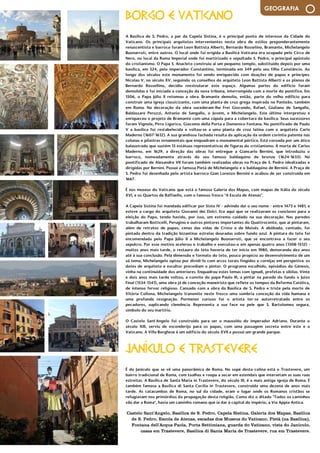 MyBrainMagazine • 15
GEOGRAFIA
Castelo Sant’Angelo, Basílica de S. Pedro, Capela Sistina, Galeria dos Mapas, Basílica
de S. Pedro, Escola de Atenas, escadas dos Museus do Vaticano, Pietà (na Basílica),
Fontana dell'Acqua Paola, Porta Settimiana, guarda do Vaticano, vista do Janículo,
casas em Trastevere, Basilica di Santa Maria de Trastevere, rua em Trastevere.
BORGO E VATICANO
A Basílica de S. Pedro, a par da Capela Sistina, é o principal ponto de interesse da Cidade do
Vaticano. Os principais arquitetos intervenientes nesta obra de estilos preponderantemente
renascentista e barroco foram Leon Battista Alberti, Bernardo Rosselino, Bramante, Michelangelo
Buonarroti, entre outros. O local onde foi erigida a Basílica Vaticana era ocupado pelo Circo de
Nero, no local da Roma Imperial onde foi martirizado e sepultado S. Pedro, o principal apóstolo
do cristianismo. O Papa S. Anacleto construiu aí um pequeno templo, substituído depois por uma
basílica, em 324, pelo imperador Constantino, terminada em 349 pelo seu filho Constâncio. Ao
longo dos séculos este monumento foi sendo enriquecido com doações de papas e príncipes.
Nicolau V, no século XV, seguindo os conselhos do arquiteto Leon Battista Alberti e os planos de
Bernardo Rossellino, decidiu reestruturar este espaço. Algumas partes do edifício foram
demolidas e foi iniciada a conceção da nova tribuna, interrompida com a morte do pontífice. Em
1506, o Papa Júlio II retomou a obra. Bramante demoliu, então, parte do velho edifício para
construir uma igreja classicizante, com uma planta de cruz grega inspirada no Panteão, também
em Roma. Na decoração da obra sucederam-lhe Frei Giocondo, Rafael, Giuliano de Sangallo,
Baldassare Peruzzi, Antonio de Sangallo, o Jovem, e Michelangelo. Este último interpretou e
enriqueceu o projeto de Bramante com uma cúpula para a cobertura da basílica. Seus sucessores
foram Vignola, Pirro Ligorico, Giacomo della Porta e Domenico Fontana. No pontificado de Paulo
V a basílica foi restabelecida e voltou-se a uma planta de cruz latina com o arquiteto Carlo
Maderno (1607-1612). A sua grandiosa fachada resulta da aplicação da ordem coríntia patente nas
colunas e pilastras ornamentais que enquadram o monumental pórtico. Está coroada por um ático
balaustrado que sustém 13 estátuas representativas de figuras do cristianismo. À morte de Carlos
Maderno, em 1629, a direção das obras foi entregue a Giancarlo Bernini, que introduziu o
barroco, nomeadamente através do seu famoso baldaquino de bronze (1624-1633). No
pontificado de Alexandre VII foram também realizadas obras na Praça de S. Pedro idealizadas e
dirigidas por Bernini. Possui a famosa Pietà de Michelangelo e o baldaquino de Bernini. A Praça de
S. Pedro foi desenhada pelo artista barroco Gian Lorenzo Bernini e acabou de ser construída em
1667.
É nos museus do Vaticano que está a famosa Galeria dos Mapas, com mapas de Itália do século
XVI, e os Quartos de Raffaello, com o famoso fresco "A Escola de Atenas".
A Capela Sistina foi mandada edificar por Sisto IV - advindo daí o seu nome - entre 1473 e 1481, e
esteve a cargo do arquiteto Giovanni dei Dolci. Era aqui que se realizavam os conclaves para a
eleição do Papa, tendo havido, por isso, um extremo cuidado na sua decoração. Nas paredes
trabalharam Botticelli, Perugino e outros pintores importantes do Quattrocento, que aí pintaram,
além de retratos de papas, cenas das vidas de Cristo e de Moisés. A abóbada, contudo, foi
pintada dentro da tradição bizantina: estrelas douradas sobre fundo azul. A pintura do teto foi
encomendada pelo Papa Júlio II a Michelangelo Buonarroti, que se encontrava a fazer o seu
sepulcro. Por esse motivo acelerou o trabalho e executou-o em apenas quatro anos (1508-1512) -
muitos anos mais tarde, o restauro do teto haveria de ter início em 1980, demorando dez anos
até à sua conclusão. Pela dimensão e formato do teto, pouco propício ao desenvolvimento de um
só tema, Michelangelo optou por dividi-lo com arcos torais fingidos e cornijas em perspetiva: os
dotes de arquiteto e escultor precediam o pintor. O programa escolhido, episódios do Génesis,
vinha na continuidade dos anteriores. Enquadrou estes temas com ignudi, profetas e sibilas. Vinte
e dois anos mais tarde voltou, a convite do papa Paulo III, a pintar na parede do fundo o Juízo
Final (1534-1541), uma obra já de conceção maneirista que reflete os tempos da Reforma Católica,
de intenso fervor religioso. Cansado com a obra da Basílica de S. Pedro e triste pela morte de
Vitória Collona, Michelangelo transmite neste fresco uma sombria conceção da vida humana e
uma profunda resignação. Pormenor curioso foi o artista ter-se autorretratado entre os
pecadores, suplicando clemência. Representa a sua face na pele que S. Bartolomeu segura,
símbolo do seu martírio.
O Castelo Sant'Angelo foi construído para ser o mausoléu do imperador Adriano. Durante o
século XIII, serviu de esconderijo para os papas, com uma passagem secreta entre este e o
Vaticano. A Villa Borghese é um edifício do século XVII e possui um grande parque.
JANÍCULO E TRASTEVERE
É do Janículo que se vê uma panorâmica de Roma. No sopé desta colina está o Trastevere, um
bairro tradicional de Roma, com toalhas e roupa a secar em estendais que intersetam as suas ruas
estreitas. A Basílica de Santa Maria in Trastevere, do século III, é a mais antiga igreja de Roma. É
também famosa a Basílica di Santa Cecilia in Trastevere, construída uma dezena de anos mais
tarde. As catacumbas de Roma, no sul da cidade, eram o lugar onde os Romanos cristãos se
refugiavam nos primórdios da propagação desta religião. Como diz o ditado "Todos os caminhos
vão dar a Roma", havia um caminho romano que ia dar à capital do império, a Via Appia Antica.
 