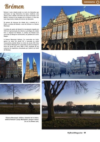 MyBrainMagazine • 19
GEOGRAFIA
Brémen é uma cidade-estado no norte da Alemanha que
participou na Liga Hanseática da época medieval, uma
aliança entre cidades mercantis do norte da Europa e do
Báltico. Formou-se nas margens do rio Weser e é uma das
mais importantes cidades do interior da Alemanha.
Os pontos de interesse da cidade são a catedral de S.
Pedro, a estátua de Roland, a zona do Schnoor e a Câmara
Municipal.
A estátua de pedra de Roland foi inicialmente erguida em
1404 em representação dos direitos e privilégios da cidade
livre e imperial de Brémen. A estátua de Roland está
associada ao Margrave da Bretanha, um paladino de Carlos
Magno.
A Câmara Municipal, Rathaus, foi construída em estilo
gótico no início do século XV e renovada no estilo
renascentista alemão Weser no início do século XVII. Uma
nova Câmara Municipal foi construída ao lado da antiga no
início do século XX, entre 1909 e 1913, resultado de um
concurso de arquitetura, desenhada por Gabriel von Seidl
de Munique.
central.Uns 30 anos após sua incorporação, Francisco I
visitou Marselha, atraído por sua curiosidade de ver um
rinoceronte que o rei Manuel I de Portugal estava enviando
ao papa Leão X, mas que havia naufragado na Ilha de If.
Como resultado desta visita, se construiu a fortaleza do
Castelo de If, o que não bastou para impedir o cerco do
exército do Sacro Império Romano alguns anos mais tarde.
Marselha tornou-se base naval para a aliança franco-
otomana em 1536, enquanto uma frota franco-turco ficava
estacionada no porto, ameaçando o Sacro Império Romano
e, especialmente, a Génova. No final do século XVI,
Marselha sofreu outro surto da praga, o que contribuiu
para que pouco depois se fundasse o hospital do Hôtel-
Dieu. Um século mais tarde o rei Luis XIV teve que descer a
Marselha, a frente de seu exército, com o fim de eliminar
um levante local contra o governador. Como consequência,
os fortes de San Juan e San Nicolás foram erguidos acima
do porto e uma grande frota e arsenal instalados no
próprio porto.
No transcorrer do século XVIII, a defesa do porto foi
melhorada e Marselha se tornou mais importante, como
principal porto militar francês no Mediterrâneo. Em 1720, a
grande peste de Marselha, uma variante da Peste Negra,
provocou 100 000 mortes na cidade e nas províncias
limítrofes.A população local abraçou com entusiasmo a
Revolução Francesa e 500 voluntários marcharam para
Paris em 1792 para defender o governo revolucionário. Em
sua marcha de Marselha a Paris cantavam uma canção, que
passou a ser conhecida como La Marseillaise, hoje em dia
convertida no hino nacional da França.Durante o século
XIX, a cidade foi lugar de inovações industriais e de
crescimento na indústria. A ascensão do Império Francês e
as conquistas da França de 1830 em diante (sobretudo a
Argélia) estimularam o comércio marítimo e aumentaram a
prosperidade da cidade. As oportunidades marítimas
também aumentaram com a abertura do Canal de Suez em
1869. Este período na história de Marselha se reflete em
muito de seus monumentos, como o obelisco napoleónico
de Mazargues e o arco do triunfo real na Praça Jules
Guesde.Durante a primeira metade do século XX, Marselha
comemorou o seu status de "porto do Império" na
exposição colonial de 1906 e 1922. A monumental escadaria
na estação de trem, glorificando as conquistas coloniais
francesas, datam desta época. Em 1934, Alexandre I da
Iugoslávia chegou ao porto para se reunir com o ministro
das relações exteriores francês Louis Barthou, porém,
ambos foram ali assassinados por Vlado Chernozemski.
Durante a Segunda Guerra Mundial, a cidade foi
bombardeada pela Alemanha e Itália em 1940. Foi ocupada
pelos alemães entre novembro de 1942 e agosto de 1944.
Uma grande parte do centro antigo da cidade foi
Câmara Municipal, edifício, Catedral de S. Pedro,
estátua Roland e praça Markplatz, parque à beira-
rio no rio Weser (x2).
 
