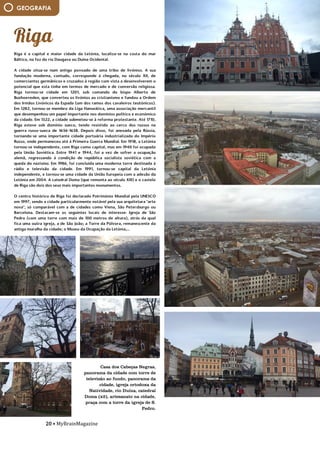20 • MyBrainMagazine
Riga é a capital e maior cidade da Letónia, localiza-se na costa do mar
Báltico, na foz do rio Daugava ou Duína Ocidental.
A cidade situa-se num antigo povoado de uma tribo de livónios. A sua
fundação moderna, contudo, corresponde à chegada, no século XII, de
comerciantes germânicos e cruzados à região com vista a desenvolverem o
potencial que esta tinha em termos de mercado e de conversão religiosa.
Riga tornou-se cidade em 1201, sob comando do bispo Alberto de
Buxhoeveden, que converteu os livónios ao cristianismo e fundou a Ordem
dos Irmãos Livónicos da Espada (um dos ramos dos cavaleiros teutónicos).
Em 1282, tornou-se membro da Liga Hanseática, uma associação mercantil
que desempenhou um papel importante nos domínios político e económico
da cidade. Em 1522, a cidade submeteu-se à reforma protestante. Até 1710,
Riga esteve sob domínio sueco, tendo resistido ao cerco dos russos na
guerra russo-sueca de 1656-1658. Depois disso, foi anexada pela Rússia,
tornando-se uma importante cidade portuária industrializada do Império
Russo, onde permaneceu até à Primeira Guerra Mundial. Em 1918, a Letónia
tornou-se independente, com Riga como capital, mas em 1940 foi ocupada
pela União Soviética. Entre 1941 e 1944, foi a vez de sofrer a ocupação
alemã, regressando à condição de república socialista soviética com a
queda do nazismo. Em 1986, foi concluída uma moderna torre destinada à
rádio e televisão da cidade. Em 1991, tornou-se capital da Letónia
independente, e tornou-se uma cidade da União Europeia com a adesão da
Letónia em 2004. A catedral Doma (que remonta ao século XIII) e o castelo
de Riga são dois dos seus mais importantes monumentos.
O centro histórico de Riga foi declarado Património Mundial pela UNESCO
em 1997, sendo a cidade particularmente notável pela sua arquitetura "arte
nova", só comparável com a de cidades como Viena, São Petersburgo ou
Barcelona. Destacam-se os seguintes locais de interesse: Igreja de São
Pedro (com uma torre com mais de 100 metros de altura), atrás da qual
fica uma outra igreja, a de São João; a Torre da Pólvora, remanescente da
antiga muralha da cidade; o Museu da Ocupação da Letónia,...
A partir da ação enérgica de frei Tomás de S. Cirilo, frei João Baptista e
Alberto da Virgem, o essencial da construção da complexa estrutura
conventual decorreu até 1639, altura em que foi sagrada a igreja dedicada
a Santa Cruz. Aqui, aliou-se o sentido simbólico da planta centralizada à
prática pouco comum da colocação do templo no meio dos espaços de
circulação associados às estruturas claustrais, estabelecendo-se assim a
aproximação ao arquétipo do Templo de Salomão, primeiro espaço
verdadeiramente sagrado da Cidade Santa. No Convento do Buçaco, o
discurso iconográfico do espaço, das formas, dos materiais e das técnicas
vai ao encontro de uma espiritualidade que se constrói pela fé e pobreza.
O emprego das cortiças e da técnica dos embrechados, os conteúdos da
azulejaria ou a força da imaginária religiosa reforçam esse sentido de uma
exemplaridade cristã vivida no isolamento.
O Convento de Santa Cruz do Buçaco tinha outra dimensão que respondia
às necessidades da vida conventual mas, apesar dos rigores de um
quotidiano de silêncio e penitência, não deixou de ter um papel
fundamental no acolhimento ao cenário de guerra da Batalha do Buçaco
(1810) ou atrair um constante fluxo de religiosos que, em regime
temporário ou perpétuo, escolhiam o Buçaco. Procurado e beneficiado por
algumas das mais prestigiadas entidades eclesiásticas dos séculos XVII e
XVIII, como D. Manuel de Saldanha, Reitor da Universidade, ou D. João de
Melo, bispo de Coimbra, o Convento de Santa Cruz prosperou até 1834,
data em que a extinção das Ordens Religiosas ditou o seu abandono. A
partir de 1888, contudo, um novo impulso construtivo traria ao Buçaco o
Palace-Hotel que, se implicou a destruição das estruturas conventuais
anexas à igreja, ao corredor e pátios que hoje testemunham a existência do
Convento, permitiu a sua inclusão num Buçaco romântico que permanece
como um dos locais patrimonialmente mais ricos na sua diversidade
compositiva.
O Palace Hotel é uma edificação neomanuelina, construída entre 1888, ano
da aprovação do projeto de Luigi Manini, e 1907. Já depois da Extinção das
Ordens Religiosas, D. Maria Pia pretendeu criar neste espaço um palácio
real, que rivalizasse com a Pena, mas os planos acabaram por não se
concretizar e o então Ministro das Obras Públicas, Emídio Navarro, muito
ligado ao Buçaco, propôs a construção de um palácio do Povo, ou seja, um
GEOGRAFIA
Casa dos Cabeças Negras,
panorama da cidade com torre de
televisão ao fundo, panorama da
cidade, igreja ortodoxa da
Natividade, rio Duína, catedral
Doma (x2), artesanato na cidade,
praça com a torre da igreja de S.
Pedro.
 