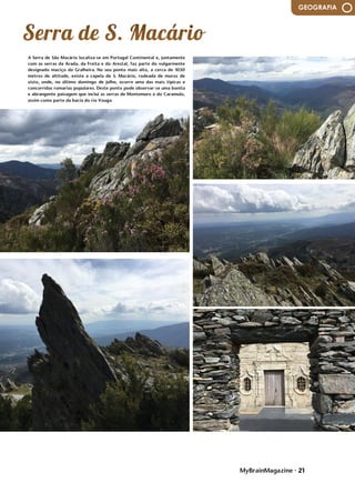 MyBrainMagazine • 21
GEOGRAFIA
A Serra de São Macário localiza-se em Portugal Continental e, juntamente
com as serras da Arada, da Freita e do Arestal, faz parte do vulgarmente
designado maciço da Gralheira. No seu ponto mais alto, a cerca de 1050
metros de altitude, existe a capela de S. Macário, rodeada de muros de
xisto, onde, no último domingo de julho, ocorre uma das mais típicas e
concorridas romarias populares. Deste ponto pode observar-se uma bonita
e abrangente paisagem que inclui as serras de Montemuro e do Caramulo,
assim como parte da bacia do rio Vouga.
da antiga muralha da cidade; o Museu da Ocupação da Letónia,...
A partir da ação enérgica de frei Tomás de S. Cirilo, frei João Baptista e
Alberto da Virgem, o essencial da construção da complexa estrutura
conventual decorreu até 1639, altura em que foi sagrada a igreja dedicada
a Santa Cruz. Aqui, aliou-se o sentido simbólico da planta centralizada à
prática pouco comum da colocação do templo no meio dos espaços de
circulação associados às estruturas claustrais, estabelecendo-se assim a
aproximação ao arquétipo do Templo de Salomão, primeiro espaço
verdadeiramente sagrado da Cidade Santa. No Convento do Buçaco, o
discurso iconográfico do espaço, das formas, dos materiais e das técnicas
vai ao encontro de uma espiritualidade que se constrói pela fé e pobreza.
O emprego das cortiças e da técnica dos embrechados, os conteúdos da
azulejaria ou a força da imaginária religiosa reforçam esse sentido de uma
exemplaridade cristã vivida no isolamento.
O Convento de Santa Cruz do Buçaco tinha outra dimensão que respondia
às necessidades da vida conventual mas, apesar dos rigores de um
quotidiano de silêncio e penitência, não deixou de ter um papel
fundamental no acolhimento ao cenário de guerra da Batalha do Buçaco
(1810) ou atrair um constante fluxo de religiosos que, em regime
temporário ou perpétuo, escolhiam o Buçaco. Procurado e beneficiado por
algumas das mais prestigiadas entidades eclesiásticas dos séculos XVII e
XVIII, como D. Manuel de Saldanha, Reitor da Universidade, ou D. João de
Melo, bispo de Coimbra, o Convento de Santa Cruz prosperou até 1834,
data em que a extinção das Ordens Religiosas ditou o seu abandono. A
partir de 1888, contudo, um novo impulso construtivo traria ao Buçaco o
Palace-Hotel que, se implicou a destruição das estruturas conventuais
anexas à igreja, ao corredor e pátios que hoje testemunham a existência do
Convento, permitiu a sua inclusão num Buçaco romântico que permanece
como um dos locais patrimonialmente mais ricos na sua diversidade
compositiva.
O Palace Hotel é uma edificação neomanuelina, construída entre 1888, ano
da aprovação do projeto de Luigi Manini, e 1907. Já depois da Extinção das
Ordens Religiosas, D. Maria Pia pretendeu criar neste espaço um palácio
real, que rivalizasse com a Pena, mas os planos acabaram por não se
concretizar e o então Ministro das Obras Públicas, Emídio Navarro, muito
ligado ao Buçaco, propôs a construção de um palácio do Povo, ou seja, um
hotel. Para tal, encarregou o cenógrafo Luigi Manini, que terminou as
primeiras aguarelas em 1886. O plano foi aprovado em 1888 e as obras
tiveram início ainda nesse ano. A antiga igreja, em torno da qual se
encontravam as primitivas celas, foi conservada no seio do novo edifício,
bem como algumas das estruturas conventuais. Manini inspirou-se na Torre
de Belém e no Claustro dos Mosteiro de Santa Maria de Belém, para criar
no Buçaco uma obra que não pode ser considerada apenas como um neo,
mas sim como uma recriação eclética que denota aspetos historicistas, mas
pouco relacionados com o retorno ao passado ou a ideias românticas. Os
azulejos representam as cenas d'Os Lusíadas.
 