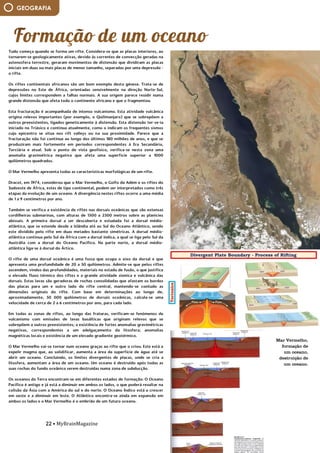 22 • MyBrainMagazine
GEOGRAFIA
Tudo começa quando se forma um rifte. Considera-se que as placas interiores, ao
tornarem-se geologicamente ativas, devido às correntes de convecção geradas na
astenosfera terrestre, geraram movimentos de distensão que dividiram as placas
iniciais em duas ou mais placas de menor tamanho, separadas por uma depressão -
o rifte.
Os riftes continentais africanos são um bom exemplo desta génese. Trata-se de
depressões no Este de África, orientadas sensivelmente na direção Norte-Sul,
cujos limites correspondem a falhas normais. A sua origem parece residir numa
grande distensão que afeta todo o continente africano e que o fragmentou.
Esta fracturação é acompanhada de intenso vulcanismo. Esta atividade vulcânica
origina relevos importantes (por exemplo, o Quilimanjaro) que se sobrepõem a
outros preexistentes, ligados geneticamente à distensão. Esta distensão ter-se-ia
iniciado no Triásico e continua atualmente, como o indicam os frequentes sismos
cujo epicentro se situa nos rift valleys ou na sua proximidade. Parece que a
fracturação não foi contínua ao longo dos últimos 180 milhões de anos, e que se
produziram mais fortemente em períodos correspondentes à Era Secundária,
Terciária e atual. Sob o ponto de vista geofísico, verifica-se nesta zona uma
anomalia gravimétrica negativa que afeta uma superfície superior a 1000
quilómetros quadrados.
O Mar Vermelho apresenta todas as características morfológicas de um rifte.
Dracot, em 1974, considerou que o Mar Vermelho, o Golfo da Adém e os riftes do
Sudoeste de África, estes de tipo continental, podem ser interpretados como três
etapas da evolução de um oceano. A divergência nestes riftes ocorre a uma média
de 1 a 9 centímetros por ano.
Também se verifica a existência de riftes nas dorsais oceânicas que são extensas
cordilheiras submarinas, com alturas de 1500 a 2500 metros sobre as planícies
abissais. A primeira dorsal a ser descoberta e estudada foi a dorsal médio-
atlântica, que se estende desde a Islândia até ao Sul do Oceano Atlântico, sendo
este dividido pelo rifte em duas metades bastante simétricas. A dorsal médio-
atlântica continua pelo Sul da África com a dorsal índica, a qual se liga pelo Sul da
Austrália com a dorsal do Oceano Pacífico. Na parte norte, a dorsal médio-
atlântica liga-se à dorsal do Ártico.
O rifte de uma dorsal oceânica é uma fossa que ocupa o eixo da dorsal e que
apresenta uma profundidade de 20 a 50 quilómetros. Admite-se que pelos riftes
ascendem, vindos das profundidades, materiais no estado de fusão, o que justifica
o elevado fluxo térmico dos riftes e a grande atividade sísmica e vulcânica das
dorsais. Estas lavas são geradoras de rochas consolidadas que afastam os bordos
das placas para um e outro lado do rifte central, mantendo-se contudo as
dimensões originais do rifte. Com base em determinações ao longo de,
aproximadamente, 50 000 quilómetros de dorsais oceânicas, calcula-se uma
velocidade de cerca de 2 a 6 centímetros por ano, para cada lado.
Em todas as zonas de riftes, ao longo das fraturas, verificam-se fenómenos de
vulcanismo com emissões de lavas basálticas que originam relevos que se
sobrepõem a outros preexistentes; a existência de fortes anomalias gravimétricas
negativas, correspondentes a um adelgaçamento da litosfera; anomalias
magnéticas locais e existência de um elevado gradiente geotérmico.
O Mar Vermelho vai-se tornar num oceano graças ao rifte que o criou. Este está a
expelir magma que, ao solidificar, aumenta a área da superfície de água até se
abrir um oceano. Concluindo, os limites divergentes de placas, onde se cria a
litosfera, aumentam a área de um oceano. Um oceano é destruído após todas as
suas rochas do fundo oceânico serem destruídas numa zona de subducção.
Os oceanos da Terra encontram-se em diferentes estados de formação: O Oceano
Pacífico é antigo e já está a diminuir em ambos os lados, o que poderá resultar na
colisão da Ásia com a América do sul e do norte. O Oceano Índico está a crescer
em oeste e a diminuir em leste. O Atlântico encontra-se ainda em expansão em
ambos os lados e o Mar Vermelho é o embrião de um futuro oceano.
Mar Vermelho,
formação de
um oceano,
destruição de
um oceano.
 