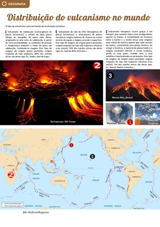 24 • MyBrainMagazine
GEOGRAFIA
1 Vulcanismo de subducção (convergência de
placas tectónicas): a colisão de duas placas
obriga ao mergulho da placa mais densa,
originando-se uma zona de subducção. A partir
de certa profundidade, as condições de pressão
e temperatura induzem a fusão da placa em
subducção, formando-se magma. Este tipo de
magma, de origem pouco profunda, origina
erupções de tipo explosivo. 80% dos vulcões
ativos são deste tipo. Ex.: Andes, Anel de Fogo,...
— Vulcanismo de vale de rifte (divergência de
placas tectónicas): o afastamento de placas
tectónicas origina sistemas de fissuras na crusta
através dos quais o magma ascende à superfície.
Este tipo de magma, de origem pouco profunda,
origina erupções de tipo não explosivo (efusivas
e/ou mistas). 15% dos vulcões ativos são deste
tipo. Ex.: Vale do Rifte Africano,...
— Vulcanismo intraplaca: ocorre graças a um
hotspot, que consiste numa zona invulgarmente
quente no manto. A instabilidade da fronteira
entre o núcleo e o manto nessa zona originou
uma coluna de matéria quente que sobe através
do manto, constituindo uma pluma térmica. Ao
atingir a litosfera, o material da pluma funde e o
magma resultante derrete a crusta oceânica,
perde os seus gases, ficando lava, e esta
solidifica transformando-se em basalto. Este tipo
de magma, de origem muito profunda, origina
erupções de tipo não explosivo (efusivas e/ou
mistas). 5% dos vulcões ativos são deste tipo.
Ex.: Hawaii, Monte Camarões,...
dificuldade e impedem a libertação de gases,
ocorrendo por isso, violentas explosões. Devido
à sua viscosidade, a lava, por vezes, não chega a
derramar constituindo estruturas arredondadas,
chamadas domos. Noutras situações a lava
solidifica mesmo dentro da chaminé, formando
agulhas vulcânicas, que podem mais tarde ficar a
descoberto devido à erosão do cone. Nas
erupções explosivas os cones são essencialmente
2 Vulcanismo de vale de rifte (divergência de
placas tectónicas): o afastamento de placas
tectónicas origina sistemas de fissuras na crusta
através dos quais o magma ascende à superfície.
Este tipo de magma, de origem pouco profunda,
origina erupções de tipo não explosivo (efusivas
e/ou mistas). 15% dos vulcões ativos são deste
tipo. Ex.: Vale do Rifte Africano,...
— Vulcanismo intraplaca: ocorre graças a um
hotspot, que consiste numa zona invulgarmente
quente no manto. A instabilidade da fronteira
entre o núcleo e o manto nessa zona originou
uma coluna de matéria quente que sobe através
do manto, constituindo uma pluma térmica. Ao
atingir a litosfera, o material da pluma funde e o
magma resultante derrete a crusta oceânica,
perde os seus gases, ficando lava, e esta
solidifica transformando-se em basalto. Este tipo
de magma, de origem muito profunda, origina
erupções de tipo não explosivo (efusivas e/ou
mistas). 5% dos vulcões ativos são deste tipo.
Ex.: Hawaii, Monte Camarões,...
dificuldade e impedem a libertação de gases,
ocorrendo por isso, violentas explosões. Devido
à sua viscosidade, a lava, por vezes, não chega a
derramar constituindo estruturas arredondadas,
chamadas domos. Noutras situações a lava
solidifica mesmo dentro da chaminé, formando
agulhas vulcânicas, que podem mais tarde ficar a
descoberto devido à erosão do cone. Nas
erupções explosivas os cones são essencialmente
formados pela acumulação de piroclastos.
- Efusivas: O magma é fluido, a libertação de
gases é fácil e a erupção é calma, com
derramamento de lava abundante a altíssima
temperatura. A lava desliza rapidamente,
espalhando-se por grandes distâncias. Se os
terrenos forem planos, a lava pode cobrir
grandes áreas, constituindo os mantos de lava.
Se houver declive acentuado, pode formar "rios"
de lava, denominados correntes de lava ou
O tipo de vulcanismo varia em função da localização tectónica:
— Vulcanismo de subducção (convergência de placas tectónicas): a colisão de duas placas obriga ao
mergulho da placa mais densa, originando-se uma zona de subducção. A partir de certa
profundidade, as condições de pressão e temperatura induzem a fusão da placa em subducção,
formando-se magma. Este tipo de magma, de origem pouco profunda, origina erupções de tipo
explosivo. 80% dos vulcões ativos são deste tipo. Ex.: Andes, Anel de Fogo,...
— Vulcanismo de vale de rifte (divergência de placas tectónicas): o afastamento de placas tectónicas
origina sistemas de fissuras na crusta através dos quais o magma ascende à superfície. Este tipo de
magma, de origem pouco profunda, origina erupções de tipo não explosivo (efusivas e/ou mistas).
15% dos vulcões ativos são deste tipo. Ex.: Vale do Rifte Africano,...
— Vulcanismo intraplaca: ocorre graças a um hotspot, que consiste numa zona invulgarmente quente
no manto. A instabilidade da fronteira entre o núcleo e o manto nessa zona originou uma coluna de
matéria quente que sobe através do manto, constituindo uma pluma térmica. Ao atingir a litosfera, o
material da pluma funde e o magma resultante derrete a crusta oceânica, perde os seus gases,
ficando lava, e esta solidifica transformando-se em basalto. Este tipo de magma, de origem muito
profunda, origina erupções de tipo não explosivo (efusivas e/ou mistas). 5% dos vulcões ativos são
deste tipo. Ex.: Hawaii, Monte Camarões,...
dificuldade e impedem a libertação de gases, ocorrendo por isso, violentas explosões. Devido à sua
viscosidade, a lava, por vezes, não chega a derramar constituindo estruturas arredondadas,
chamadas domos. Noutras situações a lava solidifica mesmo dentro da chaminé, formando agulhas
vulcânicas, que podem mais tarde ficar a descoberto devido à erosão do cone. Nas erupções
explosivas os cones são essencialmente formados pela acumulação de piroclastos.
- Efusivas: O magma é fluido, a libertação de gases é fácil e a erupção é calma, com derramamento
de lava abundante a altíssima temperatura. A lava desliza rapidamente, espalhando-se por grandes
distâncias. Se os terrenos forem planos, a lava pode cobrir grandes áreas, constituindo os mantos de
lava. Se houver declive acentuado, pode formar "rios" de lava, denominados correntes de lava ou
também escoadas lávicas. Os vulcões predominantemente efusivos, quando formam cones, são
baixos, pois a lava espalha-se por grandes superfícies. O vulcanismo dos fundos oceânicos é do tipo
efusivo.
- Mistas: Assumem aspetos intermédios entre os descritos, observando-se fases explosivas que
alternam com fases efusivas. Formam-se cones mistos, em que alternam camadas de lava com
camadas de piroclastos. As explosões são explicadas pela entrada de água na chaminé ou na câmara
magmática, que devido às altas temperaturas, se vaporizou, originando uma grande quantidade de
água. Por essa razão, deu-se um aumento da pressão interior, tornando a erupção periodicamente
explosiva.- clima subpolar: verões frescos e curtos e invernos frios e grandes (só 2 estações),
precipitações reduzidas e amplitudes térmicas acentuadas;
- clima polar: só inverno com poucas precipitações (não há verões), temperaturas negativas e
amplitudes térmicas elevadas;
3 Vulcanismo intraplaca: ocorre graças a um
hotspot, que consiste numa zona invulgarmente
quente no manto. A instabilidade da fronteira
entre o núcleo e o manto nessa zona originou
uma coluna de matéria quente que sobe através
do manto, constituindo uma pluma térmica. Ao
atingir a litosfera, o material da pluma funde e o
magma resultante derrete a crusta oceânica,
perde os seus gases, ficando lava, e esta
solidifica transformando-se em basalto. Este tipo
de magma, de origem muito profunda, origina
erupções de tipo não explosivo (efusivas e/ou
mistas). 5% dos vulcões ativos são deste tipo.
Ex.: Hawaii, Monte Camarões,...
dificuldade e impedem a libertação de gases,
ocorrendo por isso, violentas explosões. Devido
à sua viscosidade, a lava, por vezes, não chega a
derramar constituindo estruturas arredondadas,
chamadas domos. Noutras situações a lava
solidifica mesmo dentro da chaminé, formando
agulhas vulcânicas, que podem mais tarde ficar a
descoberto devido à erosão do cone. Nas
erupções explosivas os cones são essencialmente
formados pela acumulação de piroclastos.
- Efusivas: O magma é fluido, a libertação de
gases é fácil e a erupção é calma, com
derramamento de lava abundante a altíssima
temperatura. A lava desliza rapidamente,
espalhando-se por grandes distâncias. Se os
terrenos forem planos, a lava pode cobrir
grandes áreas, constituindo os mantos de lava.
Se houver declive acentuado, pode formar "rios"
de lava, denominados correntes de lava ou
também escoadas lávicas. Os vulcões
predominantemente efusivos, quando formam
cones, são baixos, pois a lava espalha-se por
grandes superfícies. O vulcanismo dos fundos
oceânicos é do tipo efusivo.
- Mistas: Assumem aspetos intermédios entre os
descritos, observando-se fases explosivas que
alternam com fases efusivas. Formam-se cones
Nyiragongo, RD Congo
Mauna Kea, Hawaii
Sarychev, Rússia
Pinatubo,
Filipinas
 
