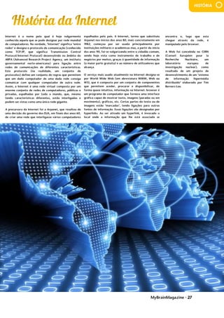 MyBrainMagazine • 27
HISTÓRIA
Internet é o nome pelo qual é hoje vulgarmente
conhecida aquela que se pode designar por rede mundial
de computadores. Na verdade, "Internet" significa "entre
redes" e designa o protocolo de comunicação (conhecido
como TCP/IP, que significa Transmission Control
Protocol/Internet Protocol) desenvolvido no âmbito do
ARPA (Advanced Research Project Agency, um instituto
governamental norte-americano) para ligação entre
redes de comunicações de diferentes características.
Este protocolo (na realidade, um conjunto de
protocolos) define um conjunto de regras que permitem
que um dado computador de uma dada rede consiga
comunicar com qualquer computador de outra rede.
Assim, a Internet é uma rede virtual composta por um
enorme conjunto de redes de computadores, públicas e
privadas, espalhadas por todo o mundo, que, mesmo
tendo características diferentes, estão interligadas e
podem ser vistas como uma única rede gigante.
A precursora da Internet foi a Arpanet, que resultou de
uma decisão do governo dos EUA, em finais dos anos 60,
de criar uma rede que interligasse vários computadores
espalhados pelo país. A Internet, termo que substituiu
Arpanet nos inícios dos anos 80, mais concretamente em
1982, começou por ser usada principalmente por
instituições militares e académicas mas, a partir do início
dos anos 90, foi-se vulgarizando entre o cidadão comum,
sendo hoje vista como instrumento de trabalho e de
negócios por muitos, graças à quantidade de informação
(a maior parte gratuita) e ao número de utilizadores que
alcança.
O serviço mais usado atualmente na Internet
designa-se por World Wide Web (em abreviatura WWW,
Web ou W3), que é composto por um conjunto de
componentes que permitem aceder, procurar e
disponibilizar, de forma quase intuitiva, informação na
Internet. browser é um programa de computador que
fornece uma interface gráfica capaz de mostrar texto,
imagens (paradas ou em movimento), gráficos, etc.
Certas partes do texto ou de imagens estão "marcadas",
tendo ligações para outras fontes de informação. Essas
ligações são designadas por hyperlinks. Ao ser ativado
um hyperlink, é invocado o local onde a informação que
lhe está associada se encontra e, logo que esta chegue
através da rede, é manipulada pelo browser.
A Web foi concebida no CERN (Conseil
Européen pour la Recherche Nucléaire, um laboratório
europeu de investigação nuclear), como resultado de um
projeto de desenvolvimento de um "sistema de
informação hipermédia distribuído" elaborado por Tim
Berners-Lee..Ingleses não saíam de Portugal. Beresford
perseguia todos aqueles que estavam contra a presença
dos ingleses em Portugal. Em 1817, Gomes Freire de
Andrade tentou expulsar os ingleses mas não deu
resultado. Porém, em 1818, um grupo de homens do Porto
formaram o Sinédrio, uma sociedade secreta com objetivo
preparar uma revolução. Esta sociedade tinha como
principais membros Manuel Fernandes Tomás e os
coronéis Cabreira e Sepúlveda.
Em 24 de agosto de 1820 deu-se a revolução. O
povo ajudou os revoltosos e fez na rua manifestações de
apoio. A revolução espalhou-se pelo país. Os Ingleses
foram expulsos de Portugal e criaram um governo
provisório - Junta Provisional de Governo do Reino. O
Governo Provisório começou a preparar eleições. Portugal
escolheu os seus deputados e estes formaram as Cortes
Constituintes que elaboraram uma Constituição de veludo
e decorada a fio de ouro e prata. A Constituição de 1822
baseava-se na igualdade e na liberdade, ou seja, era
espalhados pelo país. A Internet, termo que substituiu
Arpanet nos inícios dos anos 80, mais concretamente em
1982, começou por ser usada principalmente por
instituições militares e académicas mas, a partir do início
dos anos 90, foi-se vulgarizando entre o cidadão comum,
sendo hoje vista como instrumento de trabalho e de
negócios por muitos, graças à quantidade de informação
(a maior parte gratuita) e ao número de utilizadores que
alcança.
O serviço mais usado atualmente na Internet designa-se
por World Wide Web (em abreviatura WWW, Web ou
W3), que é composto por um conjunto de componentes
que permitem aceder, procurar e disponibilizar, de
forma quase intuitiva, informação na Internet. browser é
um programa de computador que fornece uma interface
gráfica capaz de mostrar texto, imagens (paradas ou em
movimento), gráficos, etc. Certas partes do texto ou de
imagens estão "marcadas", tendo ligações para outras
fontes de informação. Essas ligações são designadas por
hyperlinks. Ao ser ativado um hyperlink, é invocado o
local onde a informação que lhe está associada se
encontra e, logo que esta chegue através da rede, é
manipulada pelo browser.
A Web foi concebida no CERN (Conseil
Européen pour la Recherche Nucléaire, um laboratório
europeu de investigação nuclear), como resultado de um
projeto de desenvolvimento de um "sistema de
informação hipermédia distribuído" elaborado por Tim
Berners-Lee..Ingleses não saíam de Portugal. Beresford
perseguia todos aqueles que estavam contra a presença
dos ingleses em Portugal. Em 1817, Gomes Freire de
Andrade tentou expulsar os ingleses mas não deu
resultado. Porém, em 1818, um grupo de homens do Porto
formaram o Sinédrio, uma sociedade secreta com objetivo
preparar uma revolução. Esta sociedade tinha como
principais membros Manuel Fernandes Tomás e os
coronéis Cabreira e Sepúlveda.
Em 24 de agosto de 1820 deu-se a revolução. O
povo ajudou os revoltosos e fez na rua manifestações de
apoio. A revolução espalhou-se pelo país. Os Ingleses
foram expulsos de Portugal e criaram um governo
provisório - Junta Provisional de Governo do Reino. O
Governo Provisório começou a preparar eleições. Portugal
escolheu os seus deputados e estes formaram as Cortes
Constituintes que elaboraram uma Constituição de veludo
e decorada a fio de ouro e prata. A Constituição de 1822
baseava-se na igualdade e na liberdade, ou seja, era
liberalista. Em 4 de julho de 1821 a família real voltou e o
rei D. João IV jurou com toda a solenidade a Constituição
Portuguesa.
Com a corte no Brasil durante 14 anos, este
ficou muito mais desenvolvido. D. Pedro ficou a governar o
Brasil e quando este recebeu a notícia da constituição
declarou independência ao Brasil, em 7 de setembro de
1822. Este acontecimento ficou conhecido como Grito do
Ipiranga.
Com a revolução de 1820, o povo começou a
dividir-se em partes: Apoiantes de D. Miguel (absolutistas)
– nobreza e clero; Apoiantes de D. Pedro IV (liberais) –
burguesia e povo. 6 anos depois da revolução, D.João VI
morre e sucede-lhe D. Pedro mas, como não queria sair do
Brasil pensou que se a sua filha D. Maria da Glória ficasse
no trono e, como era menor de idade, D. Miguel ficava
regente (de acordo com o liberalismo) e casaria com D.
encontra e, logo que esta
chegue através da rede, é
manipulada pelo browser.
A Web foi concebida no CERN
(Conseil Européen pour la
Recherche Nucléaire, um
laboratório europeu de
investigação nuclear), como
resultado de um projeto de
desenvolvimento de um "sistema
de informação hipermédia
distribuído" elaborado por Tim
Berners-Lee.
.
Ingleses não saíam de
Portugal. Beresford perseguia
todos aqueles que estavam
contra a presença dos ingleses
em Portugal. Em 1817, Gomes
Freire de Andrade tentou
expulsar os ingleses mas não deu
resultado. Porém, em 1818, um
grupo de homens do Porto
formaram o Sinédrio, uma
sociedade secreta com objetivo
preparar uma revolução. Esta
sociedade tinha como principais
membros Manuel Fernandes
Tomás e os coronéis Cabreira e
Sepúlveda.
Em 24 de agosto de
1820 deu-se a revolução. O povo
ajudou os revoltosos e fez na rua
manifestações de apoio. A
revolução espalhou-se pelo país.
Os Ingleses foram expulsos de
Portugal e criaram um governo
provisório - Junta Provisional de
Governo do Reino. O Governo
Provisório começou a preparar
eleições. Portugal escolheu os
seus deputados e estes formaram
as Cortes Constituintes que
elaboraram uma Constituição de
veludo e decorada a fio de ouro e
prata. A Constituição de 1822
baseava-se na igualdade e na
liberdade, ou seja, era liberalista.
Em 4 de julho de 1821 a família
real voltou e o rei D. João IV jurou
com toda a solenidade a
Constituição Portuguesa.
Com a corte no Brasil
durante 14 anos, este ficou muito
mais desenvolvido. D. Pedro ficou
a governar o Brasil e quando este
recebeu a notícia da constituição
declarou independência ao
Brasil, em 7 de setembro de
1822. Este acontecimento ficou
conhecido como Grito do
Ipiranga.
Com a revolução de
 