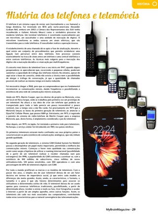 MyBrainMagazine • 29
HISTÓRIA
O telefone é um sistema capaz de enviar som (normalmente a voz humana) a
longa distância. Foi inventado em 1876 pelo norte-americano Alexander
Graham Bell, embora em 2002 a Câmara dos Representantes dos EUA tenha
reconhecido o italiano Antonio Meucci como o verdadeiro precursor do
moderno telefone. Um terminal telefónico é constituído essencialmente por
um microfone, um auscultador e uma unidade de marcação de dígitos. O
microfone transforma as ondas sonoras em sinais elétricos, que são
transmitidos para a rede telefónica. O auscultador realiza a operação inversa.
O estabelecimento de uma chamada dá-se após a fase de sinalização, durante a
qual existe um conjunto de procedimentos que permite estabelecer uma
ligação (um percurso) entre dois telefones. Este processo consiste
essencialmente na troca de sinais entre um telefone e uma central telefónica e
entre centrais telefónicas. As técnicas mais vulgares para a marcação dos
dígitos são a marcação decádica e a marcação por multifrequências.
O conceito mais básico de telemóvel teve o seu início em 1947, quando alguns
pesquisadores se aperceberam que, recorrendo a pequenas células, poderiam
aumentar a capacidade de tráfego dos telefones móveis. No entanto, apesar de
aqui estar a base do conceito, ainda não existia a técnica nem a possibilidade
de alargar o tráfego de conversação, já que a quantidade de chamadas
possíveis de realizar ao mesmo tempo era muito reduzida.
Foi necessário chegar a 1968, para que se compreendesse que era fundamental
incrementar as comunicações móveis, dando frequências e possibilitando a
existência de uma rede de comunicações móveis avançada.
Ainda em 1973, Martin Cooper, que era diretor de projeto na Motorola, criou
um local em Nova Iorque, onde se trabalhou pela primeira vez um protótipo de
um telemóvel. Na altura a sua ideia de criar um telefone que poderia ser
transportado para todo o lado parecia um pouco inconcebível e pouco
rentável, mas o tempo veio a dar-lhe razão. Foi precisamente em 1973 que a
Motorola lançou as bases da primeira geração de telemóveis ao anunciar o
DynaTAC Cellular Phone, que pesava 1089 gr. Entretanto, em 1975, é registada
a patente do sistema de rádio-telefone de Martin Cooper para a empresa
Motorola, que, desta forma, é amplamente considerado o pai do telemóvel.
Anos depois, em 1979, no Japão, foi instalada a primeira rede para telemóveis.
Na Europa, o serviço celular foi introduzido em 1981, nos países nórdicos
Os primeiros telemóveis estavam muito confinados aos seus próprios países e
caracterizavam-se pela existência de comunicações analógicas, que não tinham
grande qualidade.
Na segunda geração de telemóveis, o sistema GSM (Global System for Mobile)
passou a desempenhar um papel muito importante, permitindo a melhoria das
comunicações móveis. Começou a haver mais qualidade nas comunicações
assim como surgiu a hipótese de utilizar o roaming internacional (possibilidade
de a partir de um telemóvel realizar e receber chamadas num país
estrangeiro). Em 1998, a popularidade do GSM continuou a acentuar-se, com a
existência de 100 milhões de subscritores, cinco milhões de novos
utilizadores/mês, 120 países envolvidos, com 300 operadores e com uma
percentagem de 60% de telemóveis digitais com GSM.
Por todo o mundo proliferam as marcas e os modelos de telemóveis. Com o
passar dos anos, o simples ato de usar telemóvel deixou de ser um fator
decisivo em termos de importância social, já que entre cada modelo as
diferenças são muito grandes. Assim, sendo, as características, o formato, o
tamanho e o peso é que são fatores determinantes para associar os
utilizadores a determinados estilos de vida. O telemóvel deixou de ser usado
apenas para conversas telefónicas tradicionais, possibilitando, a partir de
determinada altura, receber e enviar e-mails ou faxs, tirar fotografias e aceder
à Internet a partir de um simples aparelho, entre outras funções. Assim, os
telemóveis são cada vez mais associados aos computadores, contribuindo
todas estas características para a natural convergência das telecomunicações.
Os resultados não demoraram muito a aparecer: maior produção (na primeira
metade do século XVIII, esse aumento é superior a 20%); capacidade do campo
abastecer e sustentar o crescimento urbano-industrial que se registava no país;
melhorias significativas, não somente em quantidade, mas também em
qualidade, permitem uma época de relativa abundância em produtos agrícolas
essenciais (carne, leite e derivados, legumes, batata, cereais, etc.), com
repercussões em termos demográficos. De facto, a melhoria gradual na dieta
alimentar inglesa proporcionará uma maior esperança de vida, um aumento da
 