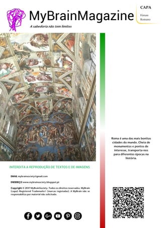 MyBrainMagazine • 3
MyBrainMagazine
Roma é uma das mais bonitas
cidades do mundo. Cheia de
monumentos e pontos de
interesse, transporta-nos
para diferentes épocas na
história.
EMAIL mybrainsociety@gmail.com
ENDEREÇO www.mybrainsociety.blogspot.pt
Copyright © 2017 MyBrainSociety. Todos os direitos reservados. MyBrain
(capa): Registered Trademarks® (marcas registadas). A MyBrain não se
responsabiliza por material não solicitado.
A sabedoria não tem limites
INTERDITA A REPRODUÇÃO DE TEXTOS E DE IMAGENS
CAPA
Fórum
Romano
 