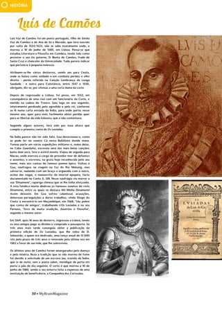30 • MyBrainMagazine
HISTÓRIA
Luís Vaz de Camões foi um poeta português, filho de Simão
Vaz de Camões e de Ana de Sá e Macedo, que terá nascido
por volta de 1524/1525, não se sabe exatamente onde, e
morreu a 10 de junho de 1580, em Lisboa. Pensa-se que
estudou Literatura e Filosofia em Coimbra, tendo tido como
protetor o seu tio paterno, D. Bento de Camões, frade de
Santa Cruz e chanceler da Universidade. Tudo parece indicar
que pertencia à pequena nobreza.
Atribuem-se-lhe vários desterros, sendo um para Ceuta,
onde se bateu como soldado e em combate perdeu o olho
direito - perda referida na Canção Lembrança da Longa
Saudade - e outro para Constância, entre 1547 e 1550,
obrigado, diz-se, por ofensas a uma certa dama da corte.
Depois de regressado a Lisboa, foi preso, em 1552, em
consequência de uma rixa com um funcionário da Corte, e
metido na cadeia do Tronco. Saiu logo no ano seguinte,
inteiramente perdoado pelo agredido e pelo rei, conforme
se lê numa carta enviada da Índia, para onde partiu nesse
mesmo ano, quer para mais facilmente obter perdão quer
para se libertar da vida lisboeta, que o não contentava.
Segundo alguns autores, terá sido por essa altura que
compôs o primeiro canto de Os Lusíadas.
Na Índia parece não ter sido feliz. Goa dececionou-o, como
se pode ler no soneto Cá nesta Babilónia donde mana.
Tomou parte em várias expedições militares e, numa delas,
no Cabo Guardafui, escreveu uma das mais belas canções:
Junto dum seco, fero e estéril monte. Viajou de seguida para
Macau, onde exerceu o cargo de provedor-mor de defuntos
e ausentes, e escreveu, na gruta hoje reconhecida pelo seu
nome, mais seis cantos do famoso poema épico. Voltou a
Goa, naufragou na viagem na foz do Rio Mekong, mas
salvou-se, nadando com um braço e erguendo com o outro,
acima das vagas, o manuscrito da imortal epopeia, facto
documentado no Canto X, 128. Nesse naufrágio viu morrer a
sua "Dinamene", rapariga chinesa que se lhe tinha afeiçoado.
A esta fatídica morte dedicou os famosos sonetos do ciclo
Dinamene, entre os quais se destaca Ah! Minha Dinamene!
Assim deixaste. Em Goa sofreu caluniosas acusações,
dolorosas perseguições e duros trabalhos, vindo Diogo do
Couto a encontrá-lo em Moçambique, em 1568, "tão pobre
que comia de amigos", trabalhando n'Os Lusíadas e no seu
Parnaso, "livro de muita erudição, doutrina e filosofia",
segundo o mesmo autor.
Em 1569, após 16 anos de desterro, regressou a Lisboa, tendo
os seus amigos pago as dívidas e comprado o passaporte. Só
três anos mais tarde conseguiu obter a publicação da
primeira edição de Os Lusíadas, que lhe valeu de D.
Sebastião, a quem era dedicado, uma tença anual de 15 000
réis pelo prazo de três anos e renovado pela última vez em
1582 a favor de sua mãe, que lhe sobreviveu.
Os últimos anos de Camões foram amargurados pela doença
e pela miséria. Reza a tradição que se não morreu de fome
foi devido à solicitude de um escravo Jau, trazido da Índia,
que ia de noite, sem o poeta saber, mendigar de porta em
porta o pão do dia seguinte. O certo é que morreu a 10 de
junho de 1580, sendo o seu enterro feito a expensas de uma
instituição de beneficência, a Companhia dos Cortesãos.
No reinado de D. Afonso VI (que foi fechado no Palácio de
Sintra porque estava maluco – foi substituído pelo conde de
Castelo Melhor) é que se travaram as maiores batalhas:
Ameixal, Castelo Rodrigo, Linhas de Elvas e Montes Claros.
 