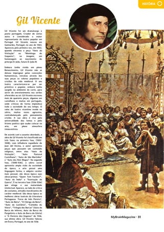 MyBrainMagazine • 31
HISTÓRIA
Gil Vicente foi um dramaturgo e
poeta português. Criador de vários
autos é considerado o maior
representante do teatro popular em
Portugal. Gil Vicente nasceu em
Guimarães, Portugal, no ano de 1465.
Apareceu pela primeira vez, em 1502,
quando encenou a peça “Auto da
Visitação” ou “Monólogo do
Vaqueiro”, na imagem, em
homenagem ao nascimento do
príncipe D. João, futuro D. João III.
Embora tenha vivido em pleno
Renascimento, Gil Vicente não se
deixou impregnar pelas conceções
humanísticas, retratou através das
suas peças os valores populares e
cristãos da vida medieval. O seu
teatro caracterizava-se por ser
primitivo e popular, embora tenha
surgido no ambiente da corte, para
servir de entretenimento nos serões
oferecidos ao rei. Gil Vicente escreveu
mais de quarenta peças, algumas em
castelhano e muitas em português,
onde criticou de forma impiedosa
toda a sociedade do seu tempo. O
valor do teatro vicentino reside na
sátira, muitas vezes agressiva,
contrabalançada pelo pensamento
cristão. A sua obra é rica pela
universalidade dos temas e pelo
lirismo poético que soube colocar na
arte, em plena atmosfera
renascentista.
De acordo com o assunto abordado, a
obra de Gil Vicente foi classificada em
três fases: na primeira fase, (1502-
1508), com influência espanhola de
Juan del Encina, o autor apresenta
peças que possuem um conteúdo
religioso, entre elas: “Auto da
Visitação”, “Auto Pastoral
Castelhano”, “Auto de São Martinho”
e “Auto dos Reis Magos”. Na segunda
fase, (1508-1516), a sátira social
apresenta ampla visão da sociedade
da época, a arte possui uma
linguagem ferina, e adquire caráter
mais pessoal, são dessa época suas
obras-primas: “Quem Tem Farelos?”,
“Auto da Índia” e “Exortação da
Guerra”. É na terceira fase (1516-1536)
que atinge a sua maturidade
intelectual. Aparece, ao lado da crítica
de costumes, atitudes moralizantes de
caráter medieval. São dessa época as
melhores obras teatrais da Literatura
Portuguesa: “Farsa de Inês Pereira”,
“Auto da Beira”, “O Clérigo da Beira”,
“Auto da Lusitânia”, “Comédia do
Viúvo”, “Trilogia das Barcas” (Auto da
Barca do Inferno, Auto da Barca do
Purgatório e Auto da Barca da Glória)
e “A Floresta dos Enganos” de 1536,
sua última obra. Gil Vicente faleceu
em Évora, Portugal, no ano de 1536.
 