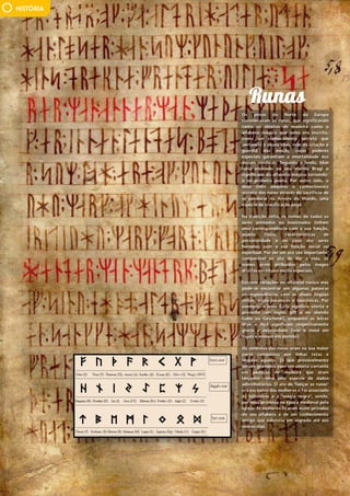 32 • MyBrainMagazine
HISTÓRIA
Os povos do Norte da Europa
consideravam as runas, que significavam
tanto os objetos de madeira como o
alfabeto mágico que neles era inscrito,
como um conhecimento secreto que
pertencia à deusa Idun, mãe da criação e
guardiã das maçãs, cujos poderes
especiais garantiam a imortalidade dos
deuses nórdicos. Segundo a lenda, Idun
teria ensinado ao seu marido Bragi o
significado do alfabeto mágico tornando-
o no primeiro poeta. Por outro lado, o
deus Odin adquiriu o conhecimento
secreto das runas através do sacrifício de
se pendurar na Árvore do Mundo, uma
espécie de crucificação pagã.
Na tradição celta, os nomes de todos os
seres animados ou inanimados tinham
uma correspondência com a sua função,
aspeto físico, características de
personalidade e no caso dos seres
humanos com a sua função social ou
espiritual. Por ser um ato tão importante,
comparável ao ato de dar a vida, os
nomes eram atribuídos pelos magos
druidas em rituais muito especiais.
Existem variações no alfabeto rúnico mas
pode-se encontrar em algumas palavras
correspondências com as atuais línguas
celtas, anglo-saxónicas e teutónicas. Por
exemplo, a letra Gyfu significa oferta e
presente (em inglês gift e no alemão
Gabe ou Geschenk), enquanto as letras
Wyn e Nyd significam respetivamente
glória e necessidade (win e need em
inglês e winnen em alemão).
Os símbolos das runas eram na sua maior
parte compostos por linhas retas e
ângulos agudos, já que provavelmente
seriam gravados com um objeto cortante
em pedaços de madeira que eram
lançados como uma espécie de dados
adivinhatórios. O ato de "lançar as runas"
era exclusivo das mulheres e foi associado
às feiticeiras e à "magia negra", sendo,
por isso, proibido na época medieval pela
Igreja. As mulheres ficaram assim privadas
do seu alfabeto e de um conhecimento
antigo que subsistiu em segredo até aos
nossos dias.
 