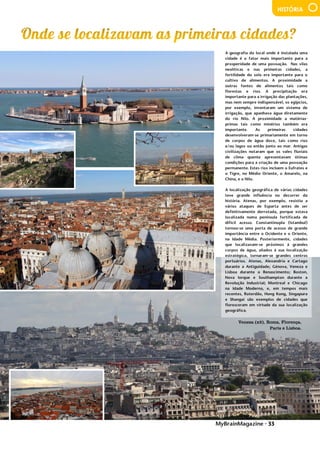 MyBrainMagazine • 33
HISTÓRIA
Veneza (x2), Roma, Florença,
Paris e Lisboa.
A geografia do local onde é instalada uma
cidade é o fator mais importante para a
prosperidade de uma povoação. Nas vilas
neolíticas e nas primeiras cidades, a
fertilidade do solo era importante para o
cultivo de alimentos. A proximidade a
outras fontes de alimentos tais como
florestas e rios. A precipitação era
importante para a irrigação das plantações,
mas nem sempre indispensável, os egípcios,
por exemplo, inventaram um sistema de
irrigação, que apanhava água diretamente
do rio Nilo. A proximidade a matérias-
primas tais como minérios também era
importante. As primeiras cidades
desenvolveram-se primariamente em torno
de corpos de água doce, tais como rios
e/ou lagos ou então junto ao mar. Antigas
civilizações notaram que os vales fluviais
de clima quente apresentavam ótimas
condições para a criação de uma povoação
permanente. Estes rios incluem o Eufrates e
o Tigre, no Médio Oriente, o Amarelo, na
China, e o Nilo.
A localização geográfica de várias cidades
teve grande influência no decorrer da
história. Atenas, por exemplo, resistiu a
vários ataques de Esparta antes de ser
definitivamente derrotada, porque estava
localizada numa península fortificada de
difícil acesso. Constantinopla (Istambul)
tornou-se uma porta de acesso de grande
importância entre o Ocidente e o Oriente,
na Idade Média. Posteriormente, cidades
que localizavam-se próximos à grandes
corpos de água, aliados à sua localização
estratégica, tornaram-se grandes centros
portuários. Atenas, Alexandria e Cartago
durante a Antiguidade; Génova, Veneza e
Lisboa durante o Renascimento; Boston,
Nova Iorque e Southampton durante a
Revolução Industrial; Montreal e Chicago
na Idade Moderna, e, em tempos mais
recentes, Roterdão, Hong Kong, Singapura
e Shangai são exemplos de cidades que
floresceram em virtude da sua localização
geográfica.
Os Polo ficaram na China durante 17 anos,
acumulando riquezas vastas de jóias e ouro.
O imperador permitiu que os Polos
voltassem a Veneza, aproveitando o
regresso de uma embaixada de Arghun-
Khan, que subira ao trono na Pérsia e
solicitava uma princesa da corte mongol
para se casar. A volta foi por via marítima,
 