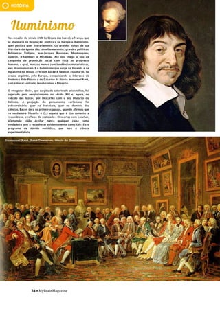 34 • MyBrainMagazine
HISTÓRIA
Nos meados do século XVIII (o Século das Luzes), a França, que
se afundaria na Revolução, pontifica na Europa o Iluminismo,
quer política quer literariamente. Os grandes vultos da sua
literatura da época são, simultaneamente, grandes políticos.
Refiram-se Voltaire, Jean-Jacques Rousseau, Montesquieu,
Diderot, d'Alembert e Mirabeau. Até nós chega o eco da
campanha de promoção social com vista ao progresso
humano, a qual, mais ou menos com tendências materialistas,
eles desenvolveram. E o Iluminismo que surge na Holanda e na
Inglaterra no século XVII com Locke e Newton espalha-se, no
século seguinte, pela Europa, conquistando o interesse de
Frederico II da Prússia e de Catarina da Rússia. Immanuel Kant,
com a moral kantiana, revolucionou a Filosofia.
O «magister dixit», que surgira da autoridade aristotélica, foi
superado pelo neoplatonismo no século XVI e, agora, no
«século das luzes», por Descartes com o seu Discurso do
Método. A projeção do pensamento cartesiano foi
extraordinária, quer na literatura, quer no domínio das
ciências. Bacon dera os primeiros passos, quando afirmou que
«a verdadeira filosofia é (...) aquela que é tão somente a
ressonância, o reflexo da realidade». Descartes vem concluir,
afirmando: «Não aceitar nunca qualquer coisa como
verdadeira sem a reconhecer evidentemente como tal». Eis o
programa da dúvida metódica, que leva à ciência
experimentalista.
.Os Polo ficaram na China durante 17 anos,
acumulando riquezas vastas de jóias e ouro. O imperador
permitiu que os Polos voltassem a Veneza, aproveitando o
regresso de uma embaixada de Arghun-Khan, que subira ao
trono na Pérsia e solicitava uma princesa da corte mongol
para se casar. A volta foi por via marítima, Kublai-Khan enviou
14 navios e um total de dois mil homens com eles. Como
chegaram em Málaca em meados de maio de 1291, tiveram de
esperar pelos ventos favoráveis das monções que só
chegaram em outubro. Estiveram no Ceilão e de lá
continuaram para a costa da Índia, chegando a Ormuz (Pérsia)
após 20 meses da partida. Após entregarem a princesa,
descobriram que o príncipe prometido fora morto, de modo
que os Polo tiveram que permanecer na Pérsia até ser
encontrado um pretendente apropriado para a princesa.
Seguiram por terra até à Arménia, passando por Trebizond,
Constantinopla e Negroponte, de onde embarcaram para
Veneza. Chegaram em 1298, depois de terem estado fora
durante 24 anos, as pessoas não os reconheceram e os Polo
tiveram que se esforçar para falar italiano. Marco Polo
comandou tropas na guerra contra Génova, acabando por ser
feito prisioneiro. Durante o cativeiro, ditou as suas aventuras
de viagem a um prisioneiro, Rusticiano de Pisa (Rustichello da
Pisa), que foram traduzidas em latim, em 1315, pelo rei
Francisco Pipino. Em 1471, depois de traduzidas em várias
línguas, foram impressas. O livro de Marco Polo, Il Milione ou
As Viagens, é um testemunho da fascinação do homem por
viagens, novas paisagens e terras distantes.
Em 1323, Marco Polo estava acamado devido a uma
doença. Em 8 de janeiro de 1324, apesar dos esforços dos
médicos para tratá-lo, Polo estava no seu leito da morte. Para
escrever e certificar o seu testamento, a sua família chamou
Giovanni Giustiniani, um padre de São Procolo. Sua mulher,
Donata, e suas três filhas foram nomeadas por ele como co-
executoras de seu testamento. A igreja tinha direito por lei a
uma parcela da sua propriedade, mas ele aprovou e ordenou
que uma soma adicional devia ser paga ao convento de San
Lorenzo, em Veneza, o lugar onde ele desejava ser enterrado.
Dividiu o resto do seu património, incluindo várias
propriedades, entre indivíduos, instituições religiosas, e cada
guilda e fraternidade a que pertencia. Também anulou várias
Immanuel Kant, René Descartes, ideais do Iluminismo.
 