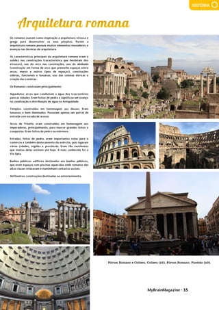 MyBrainMagazine • 35
HISTÓRIA
Os romanos usaram como inspiração a arquitetura etrusca e
grega para desenvolver os seus projetos. Porém a
arquitetura romana possuía muitos elementos inovadores e
avanços nas técnicas de arquitetura.
As características principais da arquitetura romana eram a
solidez nas construções (característica que herdaram dos
etruscos), uso do arco nas construções, uso da abóbada
(construção em forma de arco que preenche espaços entre
arcos, muros e outros tipos de espaços), construções
sóbrias, funcionais e luxuosas, uso das colunas dóricas e
criação das coríntias.
Os Romanos construíam principalmente:
Aquedutos: arcos que conduziam a água dos reservatórios
para as cidades. Eram feitos de pedra e significou um avanço
na canalização e distribuição de água na Antiguidade.
Templos: construídos em homenagem aos deuses. Eram
luxuosos e bem iluminados. Possuíam apenas um portal de
entrada com escada de acesso.
Arcos de Triunfo: eram construídos em homenagem aos
imperadores, principalmente, para marcar grandes feitos e
conquistas. Eram feitos de pedra ou mármore.
Estradas: feitas de pedra, eram importantes rotas para o
comércio e também deslocamento do exército, pois ligavam
várias cidades, regiões e províncias. Eram tão resistentes
que muitas delas existem até hoje. A mais conhecida foi a
Via Ápia.
Banhos públicos: edifícios destinados aos banhos públicos,
que eram espaços com piscinas aquecidas onde romanos das
altas classes relaxavam e mantinham contactos sociais.
Anfiteatros: construções destinadas ao entretenimento.
No reinado de D. Afonso VI (que foi fechado no Palácio de
Sintra porque estava maluco – foi substituído pelo conde de
Castelo Melhor) é que se travaram as maiores batalhas:
Ameixal, Castelo Rodrigo, Linhas de Elvas e Montes Claros.
D. João IV ofereceu a coroa portuguesa à padroeira de
Portugal – Nossa Senhora de Vila Viçosa.
As guerras terminaram em 1668, com um tratado de paz
entre Portugal e Castela, no reinado de D. Pedro II.
Foram também reconquistadas várias colónias portuguesas
dos franceses e holandeses. “Os combates de touros sempre
foram considerados como um divertimento impróprio de
humana Nação civilizada”. Intendente Geral da Polícia Lucas
Seabra da Silva, 1809
Fomou-se então o pré-câmbrico, constituído por vermes,
estromatólitos, medusas,... Nesse tempo praticamente só
existiam algas e esses animais que viviam no oceano pois os
continentes estavam ainda a formar-se
Formou-se depois a era paleozoica. Do Câmbrico até ao
Devónico foi a idade das trilobites. Depois vieram os peixes
e os corais e no final desta era, no Carbónico e no Pérmico,
vieram os primeiros répteis e anfíbios e também apareceram
os fetos.
Fórum Romano e Coliseu, Coliseu (x2), Fórum Romano, Panteão (x2).
 