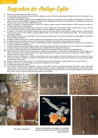 36 • MyBrainMagazine
HISTÓRIA
1. Um faraó nunca deixava que o seu cabelo fosse visto.
2. A fim de impedir que as constantes moscas presentes na região pousassem nele, Pepi II do Egito sempre mantinha vários escravos nus por perto, com
os corpos inteiros lambuzados de mel.
3. Tanto homens como mulheres egípcias usavam maquilhagem: aqueles famosos riscos escuros ao redor dos olhos eram geralmente verdes (feitos de
cobre) ou pretos (feitos de chumbo). Os egípcios acreditavam que a maquiagem tinha poder de cura. Originalmente, a maquiagem era usada como
proteção contra o sol, ao invés de um simples adorno facial.
4. Embora os antibióticos só tenham aparecido no século XX, a medicina popular antiga já combatia infecções. No Egito Antigo, por exemplo, as
infecções eram tratadas com bolor de pão.
5. As crianças egípcias não usavam nenhum tipo de roupa até se tornarem adolescentes. As temperaturas médias no Egito faziam com que o vestuário
fosse, de facto, desnecessário. Os homens adultos vestiam-se com saias, enquanto as mulheres usavam vestidos.
6. Os egípcios ricos da época usavam perucas enquanto que as pessoas das demais classes sociais possuíam o cabelo comprido e frequentemente
usavam tranças. Até aos 12 anos de idade, os rapazes egípcios tinham a cabeça rapada, exceto numa mecha de cabelo – era como uma proteção
contra pulgas e piolhos.
7. Não se sabe quem destruiu o nariz da Esfinge de Gizé. A única pessoa conhecida por ter danificado a esfinge foi um clérigo islâmico, Sa'im al-Dahr,
no ano de 1378 por vandalismo.
8. Os egípcios acreditavam que a Terra era plana e redonda (como uma panqueca) e que o rio Nilo corria bem no meio do planeta.
9. Os soldados egípcios eram usados como uma força policial interna. Além disso, eles também coletavam impostos para o faraó.
10. Em todos os templos do antigo Egito, o faraó era o responsável por realizar os deveres dos sacerdotes mais altos na hierarquia, mas geralmente o
seu lugar era tomado pelo sacerdote-mor.
11. A primeira pirâmide construída pelos egípcios antigos (a Pirâmide de Degraus de Djoser, edificada por volta do ano 2600 a.C.) era originalmente
cercada por uma parede de 10 metros de altura. O muro possuía também 15 portas, e apenas uma delas abria.
12. As mulheres no Egito antigo gozavam de igualdade legal e económica com os homens. No entanto, jamais tiveram igualdade social.
13. Alguns esqueletos escavados da época mostram que, ao contrário da crença popular, os construtores das pirâmides eram realmente egípcios. Os
rabiscos encontrados no local indicam que pelo menos alguns tinham orgulho da sua função, chamando às suas equipas de “Amigos de Khufu”,... –
nomes que indicavam alianças com os faraós.
14. Quando um corpo era mumificado, o cérebro era removido por uma das suas narinas e o intestino também era retirado e colocado em frascos
especiais. Cada órgão, na realidade, era colocado no seu próprio frasco. O único órgão interno que não era removido era o coração, porque egípcios
o consideravam a sede da alma.
15. Ramsés, o Grande, teve oito esposas oficiais e cerca de 100 concubinas. Tinha mais de 90 anos de idade quando morreu, no ano de 1212 a.C.
16. Os Egípcios eram mestres nas armas biológicas, que usaram nas pirâmides como armadilhas.
17. Os Egípcios jogavam jogos de tabuleiro.
18. Novas análises ao túmulo do faraó Tutankamon, em Luxor, no sul do Egito, reforçam os sinais da existência de uma câmara secreta, onde poderá
estar enterrada a rainha Nefertiti, segundo um arqueólogo britânico. Até agora, os egiptólogos não tinham descoberto a múmia desta rainha,
célebre pela sua beleza, que teve um papel político e religioso fundamental no século XIV antes de Cristo. Há 90% de hipóteses de que haja uma
outra câmara, um outro túmulo por detrás da câmara funerária de Tutankamon.
é um mecanismo muito complexo.
ira batalha da Guerra da Restauração foi travada em 1644, em Montijo. A última e mais importante foi a de Montes Claros.
Baixos-relevos egípcios, hieróglifos, mumificação,
câmaras escondidas por detrás da de Tutankhamon,
jogo de tabuleiro.
 