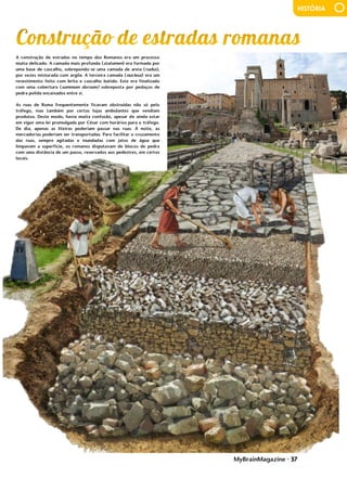 MyBrainMagazine • 37
HISTÓRIA
A construção de estradas no tempo dos Romanos era um processo
muito delicado. A camada mais profunda (statumen) era formada por
uma base de cascalho, sobrepondo-se uma camada de areia (rudus),
por vezes misturada com argila. A terceira camada (nucleus) era um
revestimento feito com brita e cascalho batido. Este era finalizado
com uma cobertura (summum dorsum) sobreposta por pedaços de
pedra polida encaixados entre si.
As ruas de Roma frequentemente ficavam obstruídas não só pelo
tráfego, mas também por certas lojas ambulantes que vendiam
produtos. Deste modo, havia muita confusão, apesar de ainda estar
em vigor uma lei promulgada por César com horários para o tráfego.
De dia, apenas as liteiras poderiam passar nas ruas. À noite, as
mercadorias poderiam ser transportadas. Para facilitar o cruzamento
das ruas, sempre agitadas e inundadas com jatos de água que
limpavam a superfície, os romanos disputavam de blocos de pedra
com uma distância de um passo, reservados aos pedestres, em certos
locais.
posição permitiu a Marco viajar pelos confins da Ásia - lugares como o
Tibete, Birmânia e Índia, lugares que os europeus nunca antes tinham
visto. Ao longo dos anos, Marco foi promovido a governador de uma
grande cidade chinesa, como inspetor fiscal em Yaznhou, e uma sede
oficial no Conselho Privado de Khan. Por tudo isso, Marco Polo ficou
maravilhado com os costumes culturais da China, a grande riqueza e a
estrutura social complexa. Ele ficou impressionado com o dinheiro de
papel do império, pelo sistema de comunicação eficiente, pela queima
de carvão, pólvora, porcelana, e chamou a Xanadu "o maior palácio
que já existiu".
Os Polo ficaram na China durante 17 anos, acumulando
riquezas vastas de jóias e ouro. O imperador permitiu que os Polos
voltassem a Veneza, aproveitando o regresso de uma embaixada de
Arghun-Khan, que subira ao trono na Pérsia e solicitava uma princesa
da corte mongol para se casar. A volta foi por via marítima, Kublai-
Khan enviou 14 navios e um total de dois mil homens com eles. Como
chegaram em Málaca em meados de maio de 1291, tiveram de esperar
pelos ventos favoráveis das monções que só chegaram em outubro.
Estiveram no Ceilão e de lá continuaram para a costa da Índia,
chegando a Ormuz (Pérsia) após 20 meses da partida. Após
entregarem a princesa, descobriram que o príncipe prometido fora
morto, de modo que os Polo tiveram que permanecer na Pérsia até ser
encontrado um pretendente apropriado para a princesa. Seguiram por
terra até à Arménia, passando por Trebizond, Constantinopla e
Negroponte, de onde embarcaram para Veneza. Chegaram em 1298,
depois de terem estado fora durante 24 anos, as pessoas não os
reconheceram e os Polo tiveram que se esforçar para falar italiano.
Marco Polo comandou tropas na guerra contra Génova, acabando por
ser feito prisioneiro. Durante o cativeiro, ditou as suas aventuras de
viagem a um prisioneiro, Rusticiano de Pisa (Rustichello da Pisa), que
foram traduzidas em latim, em 1315, pelo rei Francisco Pipino. Em 1471,
depois de traduzidas em várias línguas, foram impressas. O livro de
Marco Polo, Il Milione ou As Viagens, é um testemunho da fascinação
do homem por viagens, novas paisagens e terras distantes.
Em 1323, Marco Polo estava acamado devido a uma doença.
Em 8 de janeiro de 1324, apesar dos esforços dos médicos para tratá-
lo, Polo estava no seu leito da morte. Para escrever e certificar o seu
testamento, a sua família chamou Giovanni Giustiniani, um padre de
São Procolo. Sua mulher, Donata, e suas três filhas foram nomeadas
por ele como co-executoras de seu testamento. A igreja tinha direito
por lei a uma parcela da sua propriedade, mas ele aprovou e ordenou
que uma soma adicional devia ser paga ao convento de San Lorenzo,
em Veneza, o lugar onde ele desejava ser enterrado. Dividiu o resto
do seu património, incluindo várias propriedades, entre indivíduos,
instituições religiosas, e cada guilda e fraternidade a que pertencia.
Também anulou várias dívidas, incluindo 300 liras que a sua cunhada
lhe devia, e outros do convento de San Giovanni, São Paulo da Ordem
dos Pregadores, e de um clérigo chamado frade Benvenuto. Ele
 