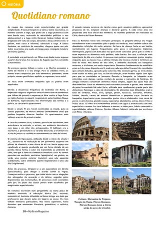 38 • MyBrainMagazine
HISTÓRIA
Coliseu, Mercados de Trajano,
Templo de Vesta, Fórum Romano,
Fórum Romano (com a Cúria
atrás do arco do triunfo).
As roupas dos romanos eram caracterizadas por grande
simplicidade. A base principal era a túnica. Sobre essa túnica, os
homens usavam a toga, que podia ser a toga praetexta (com
uma borda roxa, reservada às autoridades políticas e aos
adolescentes) e a toga virilis (branca). Ambas tinham de ser
drapeadas em volta do corpo, deixando o braço direito livre. O
palium, mais curto e informal, substituiu a toga. A túnica
feminina, ao contrário da masculina, chegava quase aos pés.
Sobre essa túnica era usado um longo pano retangular (stola) e
um manto (palma).
A sociedade era patriarcal e as filhas eram dadas como esposas
a partir dos 12 anos. Foi na época de Augusto que foi concedido
o matrimónio.
Os escravos apenas tinham o nome e os libertos possuíam o
nome do mestre e o seu antigo. Para os cidadãos livres, os
nomes eram compostos por três elementos: prenomen, nome
próprio; nomen gentilicium, apelido; e cognomen, terra-natal.
Os ricos eram cremados enquanto que os pobres eram
sepultados.
Devido à desastrosa frequência de incêndios em Roma, o
imperador Augusto organizou uma eficiente rede de bombeiros
que tinham de garantir a segurança e lutar contra o fogo. Entre
os vigiles haviam os aquarii, responsáveis pelas bombas d'água,
os balnearii, especializados nas intervenções das termas e a
polícia, os carcerarii e quæstionarii.
Desde o século IV a.C. foram construídas as insulæ, para as
classes populares, de muitos andares (normalmente sete) que
podiam hospedar diversas famílias. Os apartamentos mais
valiosos eram os do primeiro andar.
A casa dos romanos ricos, a domus, possuía um vestibulum, uma
antecâmara na entrada, o atrium, um ambiente descoberto,
com água e um altar dos antepassados. O tablinum era o
escritório, o peristilium era a varanda decorada, o triclinium era
a sala de jantar e a cozinha era normalmente ao lado da latrina.
O sistema de hipocausto, utilizado desde o início do século I
a.C., baseava-se na realização de um pavimento suspenso em
pilares de alvenaria a uma altura de 60 cm. Neste espaço era
canalizado ar quente produzido por um forno dotado de um
portão. Dessa forma, o calor era transmitido ao ambiente de
cima, sem que o fumo da combustão invadisse a sala. As termas
possuíam um vestíbulo, vestiários (apodyteria), um ginásio, no
verão uma piscina exterior (natatio), uma sala aquecida
(calidarium), outro ambiente quente (tepidarium) e uma sala
fria (frigidarium).
Antes do processo, dirigiam-se a um especialista em direito
(jurisconsulto), para chegar a acordo comm as regras.
Começava então o processo, que tinha início com as alegações
dos advogados da acusação e da defesa, seguidas pelos
depoimentos das testemunhas. Os processos eram concluídos
pelo júri. Os juízes das causas penais eram escolhidos por
magistrados especializados.
Os romanos escreviam num pergaminho ou numa placa de
madeira encerada. A educação básica (ler, escrever,
matemática), bastante difundida na Roma Antiga, era dada por
professores que davam aulas em lugares ao acaso. Os ricos
tinham mentores particulares. Nos níveis superiores, havia
docentes que ensinavam literatura, gramáticos, e retórica,
rhetores.
O senado romano servia-se de tarefas como gerir assuntos
públicos, apresentar propostas de lei, estipular alianças e
declarar guerra. A cada cinco anos era preparada uma lista
oficial dos membros. As reuniões poderiam ser realizadas na
Cúria, dentro do Fórum Romano.
O senado romano servia-se de tarefas como gerir assuntos públicos, apresentar
propostas de lei, estipular alianças e declarar guerra. A cada cinco anos era
preparada uma lista oficial dos membros. As reuniões poderiam ser realizadas na
Cúria, dentro do Fórum Romano.
Para os Romanos havia três refeições principais. O pequeno-almoço era frugal:
normalmente eram consumidos pão e queijo ou verduras, mas também sobras das
abundantes refeições da noite anterior. Na hora de almoço fazia-se um lanche,
normalmente em lugares frequentados pelo povo e estrangeiros (tabernæ,
thermopolia, pipila) com bancadas nas quais eram colocadas jarras para o vinho e
eram expostos os alimentos mais pedidos, tudo barato. Em casa, a refeição mais
importante do dia era o jantar. As pessoas mais pobres consumiam pratos simples,
enquanto para as classes ricas, a última refeição dia iniciava à tarde e terminava ao
final da noite. Nos domus de alto nível, o ambiente destinado aos banquetes
noturnos, o triclinium, era muito importante. Elementos fundamentais do mobiliário
eram as três camas dispostas em U, onde em cada uma delas ficavam três convidados
que comiam deitados, apoiados pelo cotovelo. Não existiam garfos, ao invés destes
eram usadas as mãos; por isso, ao fim da refeição, eram levadas tigelas com água
para que os convidados se lavassem. Durante o banquete, os hóspedes eram
entretidos com danças, cantos, recitais de poesias e narrações de histórias. Os
antigos romanos consumiam alimentos muito simples, alguns dos quais hoje são
desconhecidos. Entre os elementos mais estranhos estavam o garum, uma salmoura
de peixe fermentado (de odor forte, utilizada para condimentar grande parte dos
alimentos), flamingos e calos de dromedário. Os alimentos mais difundidos eram à
base de verduras, fritas, ovos, queijos, peixes, focaccias, azeitonas, lentilhas,
farinha, cevada, carnes de animais domésticos e pequenas caças. Durante os
banquetes importantes eram consumidos pratos ricos e elaborados, com carne de
porco e carne bovina, grandes caças, especiarias abundantes, ostras, doces fritos e
frutas secas. O vinho era normalmente diluído com água e aromatizado com mel,
especiarias e aromas. Era raro beberem o merum, o vinho puro, hábito reservado a
especialidades valiosas (Falerno, Cecubo, Albano, Sabino), celebrado por escritores
com Plínio e Horácio.
Os Polo ficaram na China durante 17 anos, acumulando riquezas vastas de jóias e
ouro. O imperador permitiu que os Polos voltassem a Veneza, aproveitando o
regresso de uma embaixada de Arghun-Khan, que subira ao trono na Pérsia e
solicitava uma princesa da corte mongol para se casar. A volta foi por via marítima,
Kublai-Khan enviou 14 navios e um total de dois mil homens com eles. Como
chegaram em Málaca em meados de maio de 1291, tiveram de esperar pelos ventos
favoráveis das monções que só chegaram em outubro. Estiveram no Ceilão e de lá
continuaram para a costa da Índia, chegando a Ormuz (Pérsia) após 20 meses da
partida. Após entregarem a princesa, descobriram que o príncipe prometido fora
morto, de modo que os Polo tiveram que permanecer na Pérsia até ser encontrado
um pretendente apropriado para a princesa. Seguiram por terra até à Arménia,
passando por Trebizond, Constantinopla e Negroponte, de onde embarcaram para
Veneza. Chegaram em 1298, depois de terem estado fora durante 24 anos, as
pessoas não os reconheceram e os Polo tiveram que se esforçar para falar italiano.
Marco Polo comandou tropas na guerra contra Génova, acabando por ser feito
prisioneiro. Durante o cativeiro, ditou as suas aventuras de viagem a um prisioneiro,
Rusticiano de Pisa (Rustichello da Pisa), que foram traduzidas em latim, em 1315, pelo
rei Francisco Pipino. Em 1471, depois de traduzidas em várias línguas, foram
impressas. O livro de Marco Polo, Il Milione ou As Viagens, é um testemunho da
fascinação do homem por viagens, novas paisagens e terras distantes.
Em 1323, Marco Polo estava acamado devido a uma doença. Em 8 de
janeiro de 1324, apesar dos esforços dos médicos para tratá-lo, Polo estava no seu
leito da morte. Para escrever e certificar o seu testamento, a sua família chamou
Giovanni Giustiniani, um padre de São Procolo. Sua mulher, Donata, e suas três filhas
foram nomeadas por ele como co-executoras de seu testamento. A igreja tinha
 