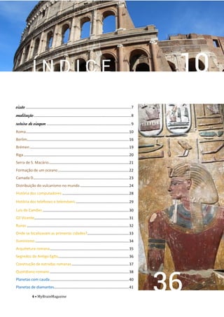 4 • MyBrainMagazine
Í N D I C E
visão .....................................................................................................7
meditação .............................................................................................8
roteiro de viagem .................................................................................9
...................................................................................................10
..................................................................................................16
...............................................................................................19
.....................................................................................................20
.............................................................................21
....................................................................22
............................................................................................23
...............................................24
................................................................28
...................................................29
...................................................................................30
...........................................................................................31
..................................................................................................32
........................................33
..........................................................................................34
............................................................................35
....................................................................36
.......................................................37
............................................................................38
............................................................................40
........................................................................41
 