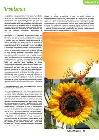 MyBrainMagazine • 45
BIOLOGIA
Os tropismos são movimentos permanentes e dirigidos,
resultantes de estímulos exteriores, ou o próprio crescimento
de um ser vivo. Este desenvolvimento do organismo faz-se
habitualmente num determinado sentido por ação de
numerosas causas exteriores. Estes movimentos são
extraordinariamente lentos, não podendo ser observados senão
pelos seus efeitos ou utilizando séries de fotografias com
intervalos determinados de tempo. Nas plantas, onde são mais
facilmente observados, consideram-se como principais três
tipos de tropismos: fototropismo, gravitropismo e
tigmotropismo.
Fototropismo — O crescimento da maioria dos caules das
plantas tem um desenvolvimento vertical, enquanto os ramos
crescem, na generalidade, horizontalmente. Se uma caixa opaca
é colocada sobre uma planta que cresce verticalmente e se
corta a caixa de um lado para receber luz só desse lado, a
extremidade da planta, dentro de algumas horas, começa a
curvar-se na direção da luz. Se se retirar a caixa, o crescimento
é compensado, voltando a extremidade a crescer verticalmente.
O movimento em direção à luz é denominado fototropismo
positivo. Se um movimento similar ocorre em direção oposta à
da fonte luminosa, denomina-se fototropismo negativo. As
extremidades superiores da maioria das plantas são
fototrópicas positivas, enquanto as raízes ou não são sensíveis
ou são fototrópicas negativas. As folhas torcem muitas vezes os
seus pecíolos, como resposta à iluminação, ficando colocadas
perpendicularmente à fonte luminosa. Há plantas em que as
folhas têm orientação solar, mantendo os limbos
constantemente perpendiculares à direção do sol durante todo
o dia. Alguns autores denominam este movimento
heliotropismo, mas neste caso não há participação, com
respostas fototrópicas, dos caules, das raízes e do crescimento.
Rigorosamente falando, a torção dos pecíolos que facilita este
tipo de movimento devia ser chamada foto-torção, porque são
as células que ligam o pecíolo ao limbo que controlam o
movimento. As reações fototrópicas dos órgãos das plantas
têm um grande valor adaptativo à captura de grande
quantidade de energia luminosa, possibilitando uma atividade
fotossintética eficiente. Além disso, determinam a forma da
planta.
A auxina estará presente como mediadora em alguns casos de
fototropismo, mas não em todos.
Gravitropismo (geotropismo) — Este tipo de tropismo provoca
a tendência dos caules para crescerem no sentido ascendente e
as raízes no sentido descendente. Qualquer destas reações tem
um carácter vincadamente adaptativo. Os caules que crescem
ascendentemente são mais aptos a encontrar um meio
favorável do que os que não crescem ascendentemente. O
fenómeno é atualmente designado por gravitropismo, pois é
claramente uma reação à gravidade e não à terra (prefixo geo-)
como tal. Nas plantas que estão colocadas horizontalmente, há
diferenças entre as concentrações de auxina nas partes superior
e inferior do caule, sendo muito maior na parte inferior. O
diferente desenvolvimento das células provoca a curvatura do
caule. A auxina é um poderoso inibidor do crescimento da raiz,
e uma concentração muito pequena de auxina induz a raiz a
curvar-se para o lado onde a concentração de auxina é maior.
As diferenças de concentração no caule provocam o
crescimento do caule ascendentemente, contrariando a força
da gravidade - gravitropismo negativo. Na raiz, os gradientes
de concentração da hormona auxina nunca foram bem
documentados. Contudo, a maior parte das raízes crescem para
baixo - gravitropismo positivo.
Tigmotropismo — É uma reação das plantas ao contacto. As
reações pelas quais as gavinhas se enrolam e encostam ao caule
ou outros suportes são surpreendentemente rápidas. Este
comportamento é o resultado de um rápido crescimento em
resposta ao toque. Grupos de células especializadas da
epiderme dão esta resposta, mas o seu mecanismo de
funcionamento não é conhecido. As gavinhas de muitas
Tigmotropismo — É uma reação das plantas ao contacto. As reações pelas quais as
gavinhas se enrolam e encostam ao caule ou outros suportes são
surpreendentemente rápidas. Este comportamento é o resultado de um rápido
crescimento em resposta ao toque. Grupos de células especializadas da epiderme dão
esta resposta, mas o seu mecanismo de funcionamento não é conhecido. As gavinhas
de muitas espécies de plantas enrolam-se em torno de um suporte na direção em que
a gavinha foi tocada, mas as gavinhas de outras plantas enrolam-se na mesma
direção, independentemente do lado em que a gavinha foi tocada pela primeira vez.
A auxina e o etileno influenciam o crescimento das gavinhas. Podem induzir o
enrolamento na falta de qualquer estímulo por contacto.
dias sendo sujeitos a -200 °C ou por alguns minutos a -272 °C (aproximadamente 1
grau celsius acima do zero absoluto).
- Pressão – podem suportar exposição ao vácuo e também pressões altíssimas, na
ordem de mais de 1200 atmosferas. Podem sobreviver ao vácuo do espaço e radiação
solar, combinados, por pelo menos 10 dias. Algumas espécies podem suportar uma
pressão de até 6000 atmosferas, o que equivale a aproximadamente seis vezes a
pressão da água na mais profunda fossa oceânica, a Fossa das Marianas.
- Desidratação – podem sobreviver quase 10 anos em um estado desidratados.
Quando expostos a temperaturas extremamente baixas, a quantidade de água no seu
organismo vai de 85% a apenas 3%. Como a água se expande ao ser congelada, a
desidratação assegura que os tardígrados não se fragmentem pela água em
congelação.
- Radiação – podem suportar doses letais de 5000 Gy (de raios-gama) e 6200 Gy (de
iões pesados), apenas 5 a 10 Gy podem ser fatais para seres humanos. A única
explicação até agora para esta habilidade é que a quantidade reduzida de água
fornece menos reagentes para a radiação ionizante.
- Espaço sideral – Em setembro de 2007, alguns tardígrados foram levados até à
órbita terrestre e foram expostos por 10 dias ao vácuo do espaço. Após serem
rehidratados na Terra, mais de 68% dos espécimes protegidos da radiação UV de
alta-energia sobreviveram e muitos destes produziram embriões saudáveis, e alguns
sobreviveram à exposição plena à radiação solar. influência dos partidos comunistas
devido às dificuldades do pós-guerra. O presidente Truman, alarmado com a
situação, tratou de proclamarem as necessidades da América conter o avanço
comunista em todas as frentes (política de contenção), quer através de intervenções
militares quer de ajuda económica. A doutrina Truman levou os EUA a proporem aos
países europeus um plano de auxílio financeiro, o Plano Marshall - destinado a
promover a recuperação económica e a estabilidade política, Aumentando o poder
de compra dos europeus ocidentais, beneficiando o próprio comércio americano.
Consolida-se assim o bloco ocidental, liderado pelos EUA. A reação soviética não se
fez esperar e em 1947 é criado o Kominform, organismo que superintendia a ação
dos partidos comunistas de todo mundo, com sede em Moscovo, e, em 1949, em
resposta ao plano Marshall, a União Soviética instituiu o Comecon, a fim de incentivar
a cooperação económica com os novos estados comunistas. Consolida-se assim o
bloco de Leste, liderado pela URSS.
O
antagonismo dos dois blocos desencadeou um clima de profunda tensão e
de inúmeros conflitos. As duas superpotências nunca ousaram confrontar-se
diretamente, a razão da guerra ter demorado quase meio século, por isso é que se
chamou a este período Guerra Fria. Cada superpotência procurava dispor de uma
força cada vez mais destruidora de modo a tornar-se superior à sua rival, o equilíbrio
do terror, que acabou por evitar a guerra.
A escalada militar centrou-se na corrida às armas nucleares e na
militarização dos dois blocos. Em 1949, os soviéticos conseguiram pela primeira vez
na bomba atómica, graças a um casal de espiões soviéticos, O casal Rosenberg,
infiltrado nos EUA, ficando a par dos americanos. Dois anos depois, os americanos
fabricaram a primeira bomba de hidrogénio (500 vezes mais potente que a de
Hiroshima) e, passado seis meses, a URSS igualava-os. A partir de então, com a
construção de mísseis de médio e longo alcance, o terror nuclear não parou de
aumentar. Entretanto, em 1949, os EUA formaram, com o Canadá e os seus aliados
europeus, a organização do tratado do Atlântico Norte (NATO), Cujo objetivo era
dotar o bloco ocidental com uma poderosa estrutura militar. Em 1955, a URSS
estabeleceu o Pacto de Varsóvia, com os países comunistas europeus. Os EUA e a
URSS alargaram ainda as alianças a outros países, ficando praticamente todo mundo
envolvido no antagonismo bipolar.
Os serviço secretos (A CIA americana e o KGB soviético), além de
 