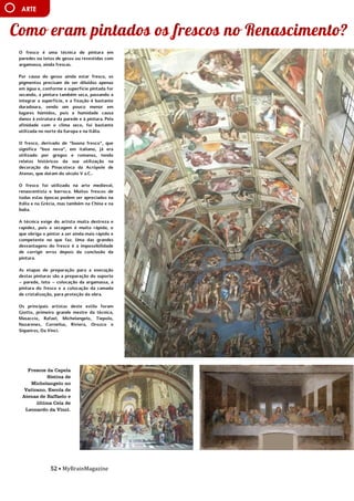 52 • MyBrainMagazine
ARTE
O fresco é uma técnica de pintura em
paredes ou tetos de gesso ou revestidas com
argamassa, ainda frescas.
Por causa do gesso ainda estar fresco, os
pigmentos precisam de ser diluídos apenas
em água e, conforme a superfície pintada for
secando, a pintura também seca, passando a
integrar a superfície, e a fixação é bastante
duradoura, sendo um pouco menor em
lugares húmidos, pois a humidade causa
danos à estrutura da parede e à pintura. Pela
afinidade com o clima seco, foi bastante
utilizada no norte da Europa e na Itália.
O fresco, derivado de “buona fresco”, que
significa “boa nova”, em italiano, já era
utilizado por gregos e romanos, tendo
relatos históricos da sua utilização na
decoração da Pinacoteca da Acrópole de
Atenas, que datam do século V a.C..
O fresco foi utilizado na arte medieval,
renascentista e barroca. Muitos frescos de
todas estas épocas podem ser apreciados na
Itália e na Grécia, mas também na China e na
Índia.
A técnica exige do artista muita destreza e
rapidez, pois a secagem é muito rápida, o
que obriga o pintor a ser ainda mais rápido e
competente no que faz. Uma das grandes
desvantagens do fresco é a impossibilidade
de corrigir erros depois da conclusão da
pintura.
As etapas de preparação para a execução
destas pinturas são a preparação do suporte
– parede, teto – colocação da argamassa, a
pintura do fresco e a colocação da camada
de cristalização, para proteção da obra.
Os principais artistas deste estilo foram
Giotto, primeiro grande mestre da técnica,
Masaccio, Rafael, Michelangelo, Tiepolo,
Nazarenes, Cornelius, Riviera, Orozco e
Siqueiros, Da Vinci.
influência dos partidos comunistas devido às
dificuldades do pós-guerra. O presidente
Truman, alarmado com a situação, tratou de
proclamarem as necessidades da América
conter o avanço comunista em todas as
frentes (política de contenção), quer através
de intervenções militares quer de ajuda
económica. A doutrina Truman levou os EUA
a proporem aos países europeus um plano de
auxílio financeiro, o Plano Marshall -
destinado a promover a recuperação
económica e a estabilidade política,
Aumentando o poder de compra dos
europeus ocidentais, beneficiando o próprio
comércio americano. Consolida-se assim o
bloco ocidental, liderado pelos EUA. A reação
soviética não se fez esperar e em 1947 é
criado o Kominform, organismo que
superintendia a ação dos partidos
comunistas de todo mundo, com sede em
Moscovo, e, em 1949, em resposta ao plano
Marshall, a União Soviética instituiu o
Comecon, a fim de incentivar a cooperação
económica com os novos estados
Frescos da Capela
Sistina de
Michelangelo no
Vaticano, Escola de
Atenas de Raffaelo e
última Ceia de
Leonardo da Vinci.
 