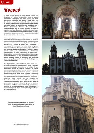 56 • MyBrainMagazine
ARTE
O nome Rococó derivou do termo francês rocaille (que
designava os motivos ornamentais, como a concha,
francamente empregues por este estilo), um termo
depreciativo inventado por críticos numa época que
desvalorizou este período artístico. Só muito recentemente
se reavalia este movimento, diferenciando-o do Barroco que,
em muitos países, se desenvolveu em simultâneo com o
Rococó. Procurando afastar-se da austeridade e
monumentalidade que a cultura iluminada de Luís XIV
exportou para toda a Europa, o rococó tentou recuperar uma
cultura mais íntima e sensível, ligada à frívola vida da corte e
elegeu como fundamento estético a supremacia da sensação,
da forma caprichosa e do ornamento.
Em França, as grandes transformações estilísticas e formais da
arquitetura manifestaram-se essencialmente ao nível dos
edifícios civis. Abandonando a solenidade e monumentalidade
barroca, criaram-se novas tipologias residênciais
aristocráticas, urbanas e rurais, que respondiam a
necessidades de intimidade e de conforto que os grandes
palácios não admitiam. A progressiva especialização funcional
dos diferentes espaços determinaram a tendência para se
pensar cada sala autonomamente, eliminando-se
frequentemente as regras compositivas de sentido geral e
dissociando-se o carácter dos espaços interiores da imagem
exterior dos edifícios. As salas, ornamentadas por delicadas e
densas molduras, painéis e medalhões que encerravam
pinturas e espelhos, eram francamente iluminadas por vãos
cada vez mais elegantes.
Se a Inglaterra e a Itália contribuiram muito pouco para o
desenvolvimento deste estilo, as regiões alemãs e austríacas
envolventes dos alpes destacaram-se na criação de uma
arquitetura rococó de carácter religioso. As igrejas,
apresentando geralmente um exterior simples, reservavam
para o interior toda a complexidade espacial e exuberância
decorativas próprias deste estilo. Fundindo o requintado
carácter rocaille com a monumentalidade barroca, este estilo
procurava integrar na arquitetura elementos escultóricos e
pictóricos, numa síntese que se designou por
Gesamtkunstwerk (obra de arte total). De entre os inúmeros
templos construídos nesta altura destacam-se a abadia de
Ottobeuren de Johann Fisher, as igrejas do arquiteto
Dientenhofer, em Praga, a pequena igreja de peregrinação In
der Wies, na Alta Baviera, obra dos irmãos Zimmermann e a
monumental igreja da abadia de Wierzehnheiligen na Baviera,
de Balthasar Neumann.
As etapas de preparação para a execução destas pinturas são
a preparação do suporte – parede, teto – colocação da
argamassa, a pintura do fresco e a colocação da camada de
cristalização, para proteção da obra.
Os principais artistas deste estilo foram Giotto, primeiro
grande mestre da técnica, Masaccio, Rafael, Michelangelo,
Tiepolo, Nazarenes, Cornelius, Riviera, Orozco e Siqueiros, Da
Vinci.
influência dos partidos comunistas devido às dificuldades do
pós-guerra. O presidente Truman, alarmado com a situação,
tratou de proclamarem as necessidades da América conter o
Interior de uma igreja rococó na Baviera,
Igreja da Misericórdia em Viseu, igreja de
Santa Madalena em Roma.
 