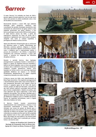 MyBrainMagazine • 57
ARTE
O nome "barroco" foi atribuído nos finais do XVIII e
possuía alguma intenção pejorativa, uma vez que nessa
altura este período era ainda considerado como a fase
de decadência do renascimento.
Desenvolvida durante o século XVII, num ambiente
dominado pelos progressos científicos, pela
consolidação das grandes monarquias absolutistas, pelo
movimento da contrarreforma da igreja católica e pela
expansão protestante nos países nórdicos, a arte
barroca prolongou-se pelo século XVIII em muitos países.
O estilo barroco nasceu em Itália, a partir das
experiências maneiristas de finais do século XVI e
expandiu-se rapidamente para outros países europeus,
atingindo mais tarde as colónias espanholas e
portuguesas da América Latina e da Ásia.
Apesar das diferentes interpretações que se verificaram
nos diferentes países e regiões, determinadas por
diferentes contextos políticos, religiosos e culturais,
este estilo apresentou algumas características comuns,
como a tendência para a representação realista, a
procura do movimento e do infinito, a importância
cenográfica dos contrastes luminosos, o gosto pelo
teatral, a tentativa de integração das diferentes
disciplinas artísticas.
Durante o período barroco, duas tipologias
protagonizaram as pesquisas formais e construtivas: o
palácio e a igreja. Os arquitetos barrocos entendiam o
edifício de forma integrada, como se fosse uma grande
escultura, única e indivisível. A sua forma era ditada por
complexos traçados geométricos (muitas vezes
baseados em formas curvas e em ovais) que imprimiam
qualidades dinâmicas aos espaços e às fachadas.
Paralelamente abandonaram-se os rígidos esquemas
compositivos baseados nas ordens clássicas.
O Barroco nasceu em Itália, mais especificamente na
Roma Papal seiscentista. Três arquitetos protagonizaram
o desenvolvimento deste estilo: Gian Lorenzo Bernini, o
mais monumental, Borromini, mais original e Piero da
Cortona. A pequena igreja de San Carlo alle Quatro
Fontane, projeta em 1665 por Borromini, constituiu um
dos mais notáveis edifícios construídos neste período
pela extrema complexidade e dinâmica da planta, pela
total subversão das regras tradicionais e pela forma
ondulante das paredes. Fora de Roma, destaque para a
igreja de Santa Maria della Salute, de Veneza, projetada
por Baldassare Longhena e para os trabalhos de Guarino
Guarini, de inspiração borrominiana, como a Capella
della Santa Sindone, em Turim.
O Barroco francês assumiu características
simultaneamente mais monumentais e clássicas. O seu
afastamento relativamente à estética italiana foi
afirmado com recusa do projeto de Bernini para a
ampliação do Louvre. Este estilo encontrou a sua máxima
expressão no Palácio de Versalhes, uma residência real
construída nos arredores de Paris por Luís XIV, projetada
pelo arquiteto Louis le Vau e pelo jardineiro André le
Nôtre, que integra um vasto palácio e um enorme jardim
estruturado por longos eixos e pontuado por estátuas,
fontes e um enorme canal.
O chá esteve na origem da rebelião dos colonos
Palácio de Versalhes (x2), Catedral de
Santiago de Compostela, Gesù em Roma (x2),
Igreja de S. Inácio em Roma, Fontana di Trevi
(x2).
 