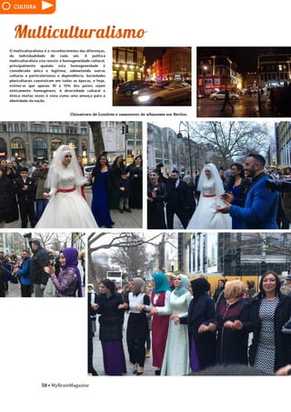 58 • MyBrainMagazine
CULTURA
Chinatown de Londres e casamento de albaneses em Berlim.
O multiculturalismo é o reconhecimento das diferenças,
da individualidade de cada um. A política
multiculturalista visa resistir à homogeneidade cultural,
principalmente quando esta homogeneidade é
considerada única e legítima, submetendo outras
culturas a particularismos e dependência. Sociedades
pluriculturais coexistiram em todas as épocas, e hoje,
estima-se que apenas 10 a 15% dos países sejam
etnicamente homogéneos. A diversidade cultural e
étnica muitas vezes é vista como uma ameaça para a
identidade da nação.
imposto após a guerra do Iraque em 2003. A UNESCO
também está trabalhando com a Interpol, as
autoridades aduaneiras nacionais, museus e grandes
casas de leilão, na tentativa de impedir que os itens
roubados sejam vendidos. O EIIL ocupou o Museu de
Mossul, o segundo museu mais importante no Iraque,
quando o local estava prestes a ser reaberto depois de
anos de reconstrução dos danos causados após a guerra
do Iraque. O grupo então destruiu todo o acervo da
instituição cultural alegando que as estátuas da
antiguidade eram contra o islamismo. Em relação à
destruição de sítios arqueológicos do Património da
Humanidade da UNESCO, como Hatra, Museu de Mossul
e Nimrud, é um atentado à cultura assíria, um
extremismo primitivo por parte dos radicais islâmicos,
jihadistas, que não aproveitam o património milenar
para o turismo, mas destroem-no dizendo que esses
artefactos são símbolo de idolatria, artefactos esses
que são do século VII a.C. Palmyra, uma cidade-oásis
milenar com um património cultural enorme na Síria,
também está em risco de destruição. O pior é que, além
de destruírem o património, ainda filmam a destruição
com cânticos jihadistas. O Islão Antigo, povo
inteligente e construtor de palácios e mesquitas
belíssimas, parece que está a regredir cada vez mais
para uma ideia muito mais ortodoxa, manipulando a
ideia que Maomé tinha enquanto profeta da religião.
Na parte militar, juntaram-se soldados do exército
desenhado por décadas de experiência militar por
Saddam Hussein. Graças às redes sociais, fizeram
propaganda fazendo com que se juntassem várias
pessoas de outros países ao ISIS. Os maiores blocos de
combatentes estrangeiros vêm de países muçulmanos
nas proximidades, como a Tunísia e a Arábia Saudita.
Contingentes menores vêm de países tão distantes e
díspares como a Bélgica, China, Rússia e Estados Unidos.
Estes afirmam que querem usar snipers no mundo real
(!!!). O primeiro objetivo militar no Iraque foi a queda
da segunda maior cidade do país, Mossul, no verão de
2014. As vitórias foram alcançadas ao longo de algumas
semanas, em junho, ao longo do rios Tigre e Eufrates.
Militantes sunitas liderados pelo Estado Islâmico no
Iraque e na Síria, ou ISIS, declararam um califado que se
estende por todo o leste da Síria e grande parte do
Iraque setentrional e ocidental. Este califado também
exigiu que todos os muçulmanos jurassem fidelidade a
seu líder, Abu Bakr al-Baghdadi. No ano de 2015 houve
vários ataques terroristas pelos jihadistas, como o do
Charlie Hebdo, vários vídeos e imagens de decapitações
e assassinatos de reféns japoneses, etíopes e
jornalistas, morte de vários cristãos numa praia da
Líbia, Copenhaga, ataque a um museu em Tunes, queda
de um avião na península do Sinai, Beirute e os ataques
na sexta-feira 13 de novembro em Paris. Os ataques de
novembro de 2015 em Paris foram uma série de
atentados terroristas ocorridos na noite de 13 de
novembro de 2015 em Paris e Saint-Denis, em França.
Os ataques consistiriam de fuzilamentos em massa,
atentados suicidas, explosões e uso de reféns. Ao todo,
ocorreram três explosões separadas e seis fuzilamentos
 