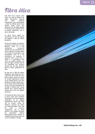 MyBrainMagazine • 65
CIÊNCIA
Uma fibra ótica consiste numa
vareta oca com um diâmetro de
alguns micrómetros, realizada
com fibras sintéticas
transparentes que, aproveitando
o efeito de reflexão total da luz
quando incide sobre uma
superfície com um ângulo grande,
é utilizada como condutor de luz
de grande rendimento, isto é,
quase sem perdas.
As fibras óticas podem ser
classificadas em fibra de índices
por degraus e fibra de índices
graduados.
No que diz respeito às primeiras,
um núcleo de vidro puro, com um
diâmetro entre 6 a 250
micrómetros, encontra-se
rodeado por um revestimento de
vidro, ou plástico, de baixo índice
de refração. O revestimento tem
normalmente entre 10 e 150
micrómetros de espessura. A
superfície entre as duas faces, o
núcleo e o revestimento, atua
como um espelho cilíndrico, no
qual tem lugar a reflexão total da
luz transmitida. Esta estrutura
permite que um feixe luminoso
percorra muitos quilómetros de
fibra.
No que toca à fibra de índices
graduados, cada camada de vidro,
a partir do eixo da fibra até à sua
parte exterior, possui um índice
de refração ligeiramente inferior
ao da camada interior a ele. Esta
disposição também impede que a
luz se escape através das paredes
da fibra, por uma combinação de
refração e reflexão total, e pode
permitir dar o mesmo tempo de
trânsito para raios com ângulos
diferentes.
Os sistemas de fibras óticas usam
as fibras óticas para transmitir
informações na forma de impulsos
codificados ou de imagens
fragmentadas, desde uma fonte
até ao recetor. Acima de
distâncias razoáveis são usados
em telecomunicações, para cujo
fim estão a tornar-se
competitivos, com os cabos
elétricos. São também utilizados
em instrumentos médicos
(fibroscópicos) para examinar as
cavidades interiores do corpo, tais
como o estômago e a bexiga.
..Publicado 1st Ju
influência dos partidos
comunistas devido às dificuldades
do pós-guerra. O presidente
Truman, alarmado com a situação,
 