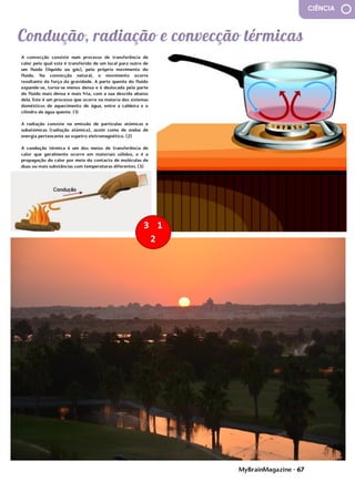 MyBrainMagazine • 67
CIÊNCIA
A convecção consiste num processo de transferência de
calor pelo qual este é transferido de um local para outro de
um fluido (líquido ou gás), pelo próprio movimento do
fluido. Na convecção natural, o movimento ocorre
resultante da força da gravidade. A parte quente do fluido
expande-se, torna-se menos densa e é deslocada pela parte
do fluido mais densa e mais fria, com a sua descida abaixo
dela. Este é um processo que ocorre na maioria dos sistemas
domésticos de aquecimento de água, entre a caldeira e o
cilindro de água quente. (1)
A radiação consiste na emissão de partículas atómicas e
subatómicas (radiação atómica), assim como de ondas de
energia pertencente ao espetro eletromagnético. (2)
A condução térmica é um dos meios de transferência de
calor que geralmente ocorre em materiais sólidos, e é a
propagação do calor por meio do contacto de moléculas de
duas ou mais substâncias com temperaturas diferentes. (3)
de uso ampliado; descartáveis; coloridas ou cosméticas; de
proteção ultravioleta (UV); que refazem a forma da córnea
(estas lentes são usadas durante a noite e refazem
gradualmente a forma da córnea para corrigir a visão.
Quando as tiramos, podemos ver com clareza
temporariamente sem lentes de contacto.
As lentes rígidas e permeáveis ao gás, que foram
desenvolvidas no final dos anos 70, são feitas de uma
combinação de PMMA, silicone e fluoropolímeros (um tipo
de plástico poroso). Estas lentes combinam algumas das
características de lentes de contacto rígidas e flexíveis. São
mais duráveis que as lentes flexíveis, mas ainda permitem
que o oxigénio passe para o olho, tornando-as mais
confortáveis de usar do que as lentes rígidas. Como elas não
contêm água, têm menor probabilidade de desenvolver
bactérias e provocar infecções do que as lentes flexíveis. A
rigidez das lentes fornece uma visão mais clara e mais nítida.
As lentes de contacto foram pensadas por
Leonardo da Vinci para melhorar a visão com lentes de
contato em 1508, e o filósofo René Descartes sugeriu um
conceito semelhante em 1632. Thomas Young levou a idéia
um pouco além, em 1801, criando um tubo de vidro cheio de
água conectado a lentes finas e colocou nos seus próprios
olhos. Uma lente de contacto possível de ser usada não foi
feita até o final do século XIX O astrónomo inglês Sir John
Herschel teve a ideia de fazer um molde do olho para que as
lentes se adequassem à superfície dos olhos. Foi em 1887, no
entanto, que um médico alemão chamado Adolf Eugen Fick
criou a primeira lente de contacto que conseguia corrigir a
miopia e a hipermetropia. Ele testou-as primeiramente em
animais. Foram eficazes, mas cobriam todo o globo ocular e
eram tão pesadas que quem as usava, conseguia tolerá-las
por apenas algumas horas. Em 1889, um insuflador de vidro
nomeado F.A. Müller melhorou as lentes de vidro tornando-
as mais finas e mais leves. Em 1936, um optometrista de
Nova Iorque chamado William Feinbloom lançou a ideia de
incluir plástico para tornar as lentes usáveis. No entanto, as
lentes ainda ficavam planas na córnea, o que era
desconfortável e não fornecia a melhor correção da visão
possível. Em 1948, o oculista da Califórnia Kevin Tuohy
começou a fazer lentes de contacto completamente de
plástico. Elas ainda eram maiores que a córnea, mas menores
que as lentes anteriores. As melhorias vieram com as lentes
com forma mais semelhante à da córnea nos anos 50.
Durante os anos 50 e 60, as lentes se tornaram menores e
mais finas. Pela primeira vez essas lentes rígidas podiam ser
usadas o dia todo, mas ainda eram desconfortáveis para
algumas pessoas. As lentes flexíveis tornaram-se disponíveis
comercialmente nos Estados Unidos em 1971. Os anos 80
viram o lançamento das lentes de contacto coloridas, das
lentes descartáveis e das lentes de uso ampliado. De acordo
com o FDA, 82% das pessoas que usam lentes de contacto
 