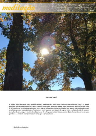 8 • MyBrainMagazine
O SOL E O VENTO
O sol e o vento discutiam sobre qual dos dois era mais forte e o vento disse: "Provarei que sou o mais forte". Vê aquele
velho que vem lá embaixo com um capote? Aposto como posso fazer com que ele tire o capote mais depressa do que você.
O sol recolheu-se atrás de uma nuvem e o vento soprou até quase se tornar um furacão, mas quanto mais ele soprava, mais
o velho segurava o capote junto a si. Finalmente o vento acalmou-se e desistiu de soprar. Então o sol saiu de trás da nuvem e
sorriu bondosamente para o velho. Imediatamente ele esfregou o rosto e tirou o capote. O sol disse então ao vento que a
gentileza e a amizade eram sempre mais fortes que a fúria e a força.
meditação
“Meditação traz sabedoria; a falta de meditação deixa
a ignorância. Escolha o caminho que o guia à
sabedoria.” Buda
 