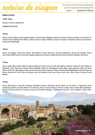 MyBrainMagazine • 9
“O mundo é um imenso livro do qual aqueles
que nunca saem de casa leem apenas uma
página.” Agostinho de Hipona
roteiro de viagem
ROMA (5 DIAS)
1 VOO - Roma
Ida para o hotel e alojamento.
GIOBERTI ART HOTEL
2 Roma
Chiesa di Santa Maria degli Angelli; Basilica di Santa Maria Maggiore; Basilica di Santa Prassede; Basilica di San Pietro in
Vincoli; Piazza Madonna dei Monti; Coliseu; Forum romano; Palatino; Forum de Trajano; Il Vitoriano; Museus Capitolinos;
Piazza del Campidoglio.
3 Roma
Piazza di Spagna; Trinitá dei Monti; Villa Médicis; Piazza Bucarest; Piazzale Napoleone; Piazza del Popolo; Chiesa
Sant’Andrea delle Fratte; Castel Sant’Angelo; Museus do Vaticano; Capela Sistina; Piazza San Pietro; Basilica San Pietro.
4 Roma
Chiesa Santa Maria della Vittoria; Palazzo Barberini; Chiesa di San Carlo alle Quattro Fontane; Chiesa di Sant’Andrea al
Quirinale; Fonte Dióscuros; Palazzo Doria Pamphilj; Chiesa di Sant’Ignazio; Santa Maria sopra Minerva; Chiesa di Gesù;
Chiesa di Sant’Ivo alla Sapienza; São Luís dos Franceses; Piazza Navona; Chiesa di Santa Maria Maddalena; Panteão; Piazza di
Pietra; Fontana di Trevi; Fonte da Coluna; Fonte do Panteão; Fonte dos Livros; Fonte dos 4 Rios; Piazza Farnese; Piazza
Mattei.
5 Roma
Piazza della Rovere; Piazzale Giuseppe Garibaldi; Fontana dell’Acqua Paola; Chiesa di San Pietro in Montorio; Porta
Settimiana; Basilica di Santa Maria in Trastevere; Chiesa di San Francesco d’Assisi a Ripa; Chiesa Santa Maria dell’Orto;
Basilica di Santa Cecilia in Trastevere; Piazza in Piscinula.7 Munique - Pfahlbauten museum - Stein am Rhein - Rhine falls -
Zurique
Sair do hotel e às 9:00 tomar o pequeno almoço no Viktualienmarkt, mercado gourmet ao ar livre. Continuar até ao museu de palafitas Pfahlbauten, no lago Constança, com chegada às
12:00. Sua visita e às 12:45 partida para Stein am Rhein, com chegada às 14:00. Almoço e visita à vila. Às 16:00 partida para às cascatas do Reno, Rheinfalls, com chegada às 16:30. Às 17:00
partida para Zurique, com chegada às 17:45. Visita da cidade às 18:15, à catedral Grossmunster e continuação para a rua de lojas Bahnhofstrasse, nomeadamente para o Sprungli Café,
com chocolates e macarons, na Paradeplatz. Jantar pela zona.
RAMADA HOTEL ZÜRICH-CITY
8 11/08 Zurique - Lucerna - Aare gorge - Interlaken - Lauterbrunnen - Schloss Oberhofen - Berna
Às 9:15 saída para Lucerna, com chegada às 10:00. Visita à ponte Kapellbrücke, à ponte Spreuersbrücke e à igreja St. Leodegar. Almoçar no hotel des Balances e, às 14:30, partida para o
desfiladeiro Aare Gorge, com chegada às 15:50. Às 16:30, partida para Lauterbrunnen, com chegada às 17:10. Às 17:30 partida para o Schloss Oberhofen, passando por Interlaken, com
chegada às 18:15. Vista do castelo pelo cais da vila e às 18:30 partida para Berna, com chegada às 19:00. Às 19:30 visita da cidade começando pelo parque Barengraben. Continuação para
a vista sobre Berna da rua Aargauerstalden, depois pela catedral Bernermunster, com chegada às 20:00. Continuação para o Zytglogge, com chegada às 20:05 e depois para a
Bundesplatz, com chegada às 20:10.
NOVOTEL BERN EXPO
9 Berna - Gruyères - Chillon - Lausanne - Genebra - VOO
Às 9:00 partida para Gruyères, com chegada às 10:00. Visita ao castelo e às 10:30 visita a La Maison du Gruyère, a fábrica do queijo Gruyère. Partida para o castelo de Chillon às 11:15 e
chegada às 12:00. Visita ao castelo por fora e às 12:20 partida para Lausanne, com chegada às 13:00. Visita ao exterior da catedral gótica e às 13:20 partida para Genebra, com chegada às
14:00 ao Palácio das Nações, passando em frente de carro. Às 14:15, chegada ao restaurante Café de Paris (Chez Boubier). Continuação às 15:30 para o Jet d’Eau e às 15:45 chegada à
catedral de Genebra. Continuação de carro até à junção das águas dos rios Ródano e Arve, com chegada às 16:00. Às 16:20 chegada ao aeroporto de Genebra.
 