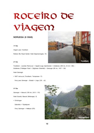 10
NORUEGA (9 DIAS)
1.º Dia
Viagem para Trondheim
Radison Blu Royal Garden Hotel (Kjopmannsgate, 73)
2.º Dia
Trondheim - Levantar Rent-a-car > Oppdal (Lago Gjevilvatnet) > Andalsnes (304 km, 4h 42 / 30€) -
Andalsnes (Trollstigen Road + Stigfossen Waterfall) > Geiranger (85 km, 1h57 / 12€)
Hotel Geiranger
+ SIXT rent-a-car (Trondheim, Tempeveien 17)
Ferry para Geiranger - Eidsdal > Linge (12€ - x2)
3.º Dia
Geiranger > Alesund (109 km, 2h10 / 11€)
Hotel Scandic Alesund (Molovegen, 6)
+ Ornevingen
Dalsnibba + Flydalsjuvet
Ferry Geiranger > Hellesyit (37€)
 