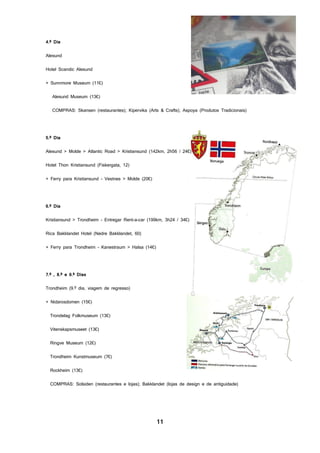 11
4.º Dia
Alesund
Hotel Scandic Alesund
+ Sunnmore Museum (11€)
Alesund Museum (13€)
COMPRAS: Skansen (restaurantes); Kipervika (Arts & Crafts); Aspoya (Produtos Tradicionais)
5.º Dia
Alesund > Molde > Atlantic Road > Kristiansund (142km, 2h56 / 24€)
Hotel Thon Kristiansund (Fiskergata, 12)
+ Ferry para Kristiansund - Vestnes > Molde (20€)
6.º Dia
Kristiansund > Trondheim - Entregar Rent-a-car (199km, 3h24 / 34€)
Rica Bakklandet Hotel (Nedre Bakklandet, 60)
+ Ferry para Trondheim - Kanestraum > Halsa (14€)
7.º , 8.º e 9.º Dias
Trondheim (9.º dia, viagem de regresso)
+ Nidarosdomen (15€)
Trondelag Folkmuseum (13€)
Vitenskapsmuseet (13€)
Ringve Museum (12€)
Trondheim Kunstmuseum (7€)
Rockheim (13€)
COMPRAS: Solsiden (restaurantes e lojas); Bakklandet (lojas de design e de antiguidade)
 