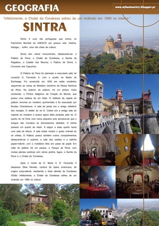 12
Sintra é uma vila portuguesa que entrou no
Património Mundial da UNESCO por possuir arte, história,
biologia,... enfim, uma vila cheia de cultura.
Sintra tem vários monumentos, destacando-se: o
Palácio da Pena, o Chalet da Condessa, a Quinta da
Regaleira, o Castelo dos Mouros, o Palácio de Sintra, o
Convento dos Capuchos.
O Palácio da Pena foi planeado e executado pelo rei
consorte D. Fernando II, com o auxílio do Barão de
Eschwege. Foi construído em 1839 em estilo romântico
adquirindo as ruínas do Mosteiro Jerónimo de Nossa Senhora
da Pena. No exterior do palácio, há um pórtico muito
conhecido: o Pórtico Alegórico da Criação do Mundo, que
possui uma estátua de um tritão. O retábulo da capela do
palácio remonta ao mosteiro quinhentista e foi executado por
Nicolau Chanterenne. A sala de jantar era o antigo refeitório
dos monges. O atelier do rei D. Carlos era a antiga sala do
capítulo do mosteiro e possui agora telas pintadas pelo rei. O
quarto do rei tinha uma cama pequena pois pensava-se que o
sangue não circulava se dormíssemos deitados. A rainha
possuía um quarto de vestir. A seguir a esse quarto havia
uma sala de leitura. A sala árabe mostra o gosto oriental do
rei artista. O Palácio possui também outros compartimentos
destacando-se a cozinha, a sala dos veados e a salinha
papier-mâché, com o mobiliário feito em pasta de papel. Em
volta do palácio há um parque, o Parque da Pena, com
muitas plantas exóticas com vários jardins, lagos, a Quinta da
Pena e o Chalet da Condessa.
Após a morte de D. Maria II, D. Fernando II
desposou Elise Hensler, cantora de ópera americana, de
origem suíça-alemã, recebendo o título alemão de Condessa
d'Edla. Infelizmente, o Chalet da Condessa sofreu de um
incêndio em 1999 no interior.
 