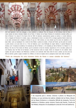 15
é um bela cidade que alberga vários monumentos. No seu coração localiza-se a Judería, um velho bairro judeu
com ruas íngremes e com uma sinagoga, a única existente na Andaluzia. Perto da mesquita há uma travessa cheia de flores e
casas caiadas de branco chamada Callejón de las Flores. O Alcázar de los Reyes Cristianos foi inicialmente mandado edificar por
Abd al Rahman II no século IX. Na Guerra Civil de 1009, foi destruído, conservando-se apenas os banhos e o recinto defensivo.
Com a chegada de Fernando III à cidade, surgiu a cristianização do local e no século XIV os monges agustinos fizeram deste local
a sua sede conventual até à chegada de Afonso XI que em 1328 construiu um novo alcazár que lhe serviu de resistência e de
base militar. Junto ao Guadalquivir há o triunfo de San Rafael, o patrono da cidade, a Puerta del Puente, que fez parte da muralha,
a ponte romana e, do outro lado do rio, a Torre de Calahorra, que é uma fortificação de origem islâmica. A grande Mesquita de
Córdova, com 12 séculos de existência, foi construída por Abd al Rahman I, e foi ampliada por Abd al Rahman II, al Hakam II e al
Mansur. No cimo da Torre sineira de Alminar, que foi construída no local do minarete, erguendo-se a 93 m de altura, pode-se ver
uma fabulosa vista. No Patio de los Naranjos, os fiéis lavavam-se antes da oração. Dentro da mesquita há uma catedral, várias
capelas, das quais se destaca a de Villaviciosa, a primeira a ser construída. Além disso ainda há arcos e pilares, que são cerca de
850 de mármore, granito e jaspe e também há o Mihrab, um nicho de orações onde os peregrinos davam sete voltas de joelhos.
I Da esquerda para a direita: Colunas e pilares na Mesquita de
Córdova, as ruas estreitas da Judería, Callejón de las Flores, Alcazár
de los Reyes Cristianos e a mesquita, Mihrab da mesquita, Torre de
Calahorra e Córdova: ponte romana, Puerta del Puente, Triunfo de
San Rafael, mesquita e rio Guadalquivir (vista da Torre de Calahorra).
 