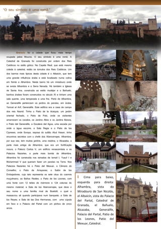 16
foi a cidade que ficou mais tempo
ocupada pelos Mouros. O seu símbolo é uma romã. A
Catedral de Granada foi construída por ordem dos Reis
Católicos no estilo gótico. Na Capela Real, que está mesmo
colada à catedral, estão os túmulos dos Reis Católicos. Um
dos bairros mais típicos desta cidade é o Albaicín, que tem
uma grande influência árabe e está localizado numa colina
em frente a Alhambra. Neste bairro há um miradouro onde
se avista Alhambra e a Serra Nevada. Há também a Iglesia
de Santa Ana, construída ao estilo mudéjar e o Bañuelo,
banhos árabes foram construídos no século XI e tinham uma
sala quente, uma temperada e uma fria. Perto de Alhambra,
ao Generalife pertenciam os jardins do paraíso, em árabe,
Yannat al Arif, Generalife. Este edifício era a casa de campo
dos reis Nasrid. Tinha o Patio de la Acequia, um jardim
oriental fechado, o Patio de Polo, onde os visitantes
amarravam os cavalos, os Jardins Altos e os Jardins Baixos,
o Patio del Generalife, a Escalera del Agua, uma escada por
onde a água escorre, a Sala Regia e o Patio de los
Cipreses, onde Soraya, esposa do sultão Abul Hasan, tinha
encontros secretos com o chefe dos Abencerrajes. Alhambra,
por sua vez, tem muitos jardins, uma medina, o Alcazaba, a
parte mais antiga de Alhambra, que era um fortificação
moura, o Palacio Carlos V, um edifício renascentista e os
Palacios Nazaríes, a parte mais bonita de Alhambra.
Alhambra foi construída nos reinados de Ismail I, Yusuf I e
Muhammad V que queriam fazer um paraíso na Terra. Nos
Palacios Nazaríes há o Patio del Mexuar, a Câmara do
Conselho; o Patio de Arrayanes; o Salón de los
Embajadores, cujo teto representa os sete céus do cosmos
muçulmano; os Baños Reales; o Patio de los Leones, com
uma fonte com 12 leões de mármore e 124 colunas do
mesmo material; a Sala de los Abencerrajes, que deve o
seu nome a uma família rival de Boabdil, o qual a
massacrou ali quando participava num banquete; a Sala de
los Reyes; a Sala de las Dos Hermanas, com uma cúpula
em favo e o Palacio del Partal com um pórtico de cinco
arcos.
I Cima para baixo,
esquerda para direita:
Alhambra, vista do
Miradouro de San Nicolás,
el Albaicín, vista do Palacio
del Partal, Catedral de
Granada, el Bañuelo,
Alcazaba, Generalife,
Palacio del Partal, Patio de
los Leones, Patio del
Mexuar, Catedral.
 