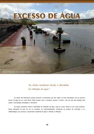 18
As cheias são fenómenos naturais extremos e temporários que têm origem na forte precipitação. Há um aumento
brusco da água de um curso fluvial. Estas tendem mais a acontecer durante o inverno, uma vez que esta estação está
sujeita a precipitação prolongada e abundante.
As cheias acontecem devido à dificuldade de infiltração de água, seja por causa natural ou por causa antrópica.
Essas alterações do leito de um rio consistem na impermeabilização, resultantes do excesso de contrução, e na
desflorestação, que provoca o escoamento superficial da água e dificulta a infiltração.
I
 