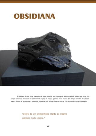 19
A obsidiana é uma rocha magmática e ígnea extrusiva com composição química variável. Vítrea, esta rocha tem
origem vulcânica. Deriva de um arrefecimento rápido de magma granítico muito viscoso. Em tempos remotos, foi utilizada
para o fabrico de ferramentas e estatuária. Apresenta uma textura vítrea ou amorfa. Tem uma ausência de cristalização.
 